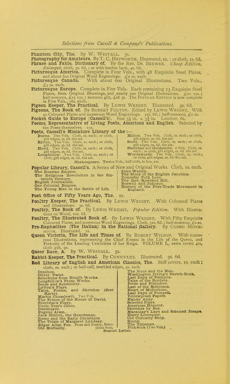 Phantom City, The. By W. Westall. 5s. Photography for Amateurs. By T. C. Hepworth. Illustrated, is. ; or cloth, is. 6d. Phrase and Fable, Dictionary of. By the Rev. Dr. Brewer. Cheap Edition, Enlarged, cloth, 3s. 6d. ; or with leather back, 4s. 6d. Picturesque America. Complete in Four Vols., with 48 Exquisite Steel Plates, and about 800 Original Wood Engravings. £2 2s. each. Picturesque Canada. With about 600 Original Illustrations. Two Vols., £2 3s. each. Picturesque Europe. Complete in Five Vols. Each containing 13 Exquisite Steel Plates, from Original Drawings, and nearly 200 Original Illustrations. ,£10 10s. ; half-morocco, ,£15 15s.; morocco gilt, £26 5s. The Popular Edition is now complete in Five Vols., 18s. each. Pigeon Keeper, The Practical. By Lewis Wright. Illustrated. 3s. 6d. Pigeons, The Book of. By Robert Fulton. Edited by Lewis Wright. With 50 Coloured Plates and numerous Wood Engravings. 31s. 6d.; half-morocco, £2 2s. Pocket Guide to Europe (Cassell's). Size 5$ in. x 3! in= Leather, 6s. Poems, Representative of Living Poets, American and English. Selected by the Poets themselves. 15s. Poets, Cassell's Miniature Library of the Burns. Two Vols. Cloth, is. each; or cloth, gilt edges, 2S. 6d. the set. Byron. Two Vols. Cloth, is. each; or cloth, gilt edges, 2s. 6d. the set. Hood. Two Vols. Cloth, is. each; or cloth, gilt edges, 2S. 6d. the set. Longfellow. Two Vols. Cloth, is. each ; or cloth, gilt edges, 2s. 6d. the set. Milton. Two Vols. Cloth, is. each ; or cloth, gilt edges, 2s. 6d. the set. Scott. Two Vols. Cloth, is. each; or cloth, gilt edges, 2s. 6d. the set. Sheridan and Goldsmith. 2 Vols. C'.oth, 13. each ; or cloth, gilt edges, 2s. 6d. the set. Wordsworth. Two Vols. Cloth, is. each J or cloth, gilt edges, 2s. 6d. the set Shakespeare. Twelve Vols., half cloth, in box, 12s. Popular Library, Cassell's. A Series of New and Original Works. Cloth, is. each The Russian Empire. The Religious Revolution in the Six- teenth Century. English Journalism. Our Colonial Empire. The Young Man in the Battle of Life. John Wesley. The Story of the EngliBh Jacobins. Domestic Polk Lore. The Rev. Rowland Hill. Boswell and Johnson. History of the Free-Trade Movement in England. With Coloured Plate3 With Illustra- Post Office of Fifty Years Ago, The. is. Poultry Keeper, The Practical. By Lewis Wright. and Illustrations. 3s. 6d. Poultry, The Book of. By Lewis Wright. Popular Edition. tions on Wood, 10s. 6d. Poultry, The Illustrated Book of. By Lewis Wright. With Fifty Exquisite Coloured Plates, and numerous Wood Engravings. Cloth, 31s. 6d. ; half-morocco, £2 2s. Pre-Raphselites (The Italian) in the National .Gallery. By Cosmo Monk- house. Illustrated, is. Queen Victoria, The Life and Times of. By Robert Wilson. With nume- rous Illustrations, representing the Chief Events in the Life of the Queen, and Portraits of the Leading Celebrities of her Reign. VOLUME L, extra crown 4to, cloth gilt, os. Queer Race, A. By W. Westall. 5s. Rabbit-Keeper, The Practical. By Cuniculus. Illustrated. 3s. 6d. Red Library of English and American Classics, The. Stiff covers, is. each; cloth, 2S. each; or half-calf, marbled edges, 5s. each. The Hour and the Man. Washington Irving's Sketch-Book, Last Days of Palmyra. Tales of the Borders. Pride and Prejudice. Ivanhoe. Oliver TwiBt. Selections from Hood's Works. Longfellow's Prose Works. Sense and Sensibility. Lytton's Plays. Tales, Poems, and Sketches (Bret Harte). Martin Chuzzlewit. Two Vols. The Prince of the House of David. Sheridan's Plays. Uncle Tom's Cabin. Deerslayer. Eugene Aram. Jack Hinton, the Guardsman. Rome and the Early Christians. The Trials of Margaret Lyndsay. Edgar Allan Poe. Prose and Poetry, Selec- Olcf Mortality. [tions from. Scarlet Letter. Last of the Mohicans. Heart of Midlothian. Last Days of Pompeii. Yellowplush Papers. Handy Andy. Selected Plays. American Humour. Sketches by Boz. Macaulay's Lays and Selected Essays. Harry Lorrequer. Old Curiosity Shop. Rienzi. The Talisman. Pickwick (Two Vols.)