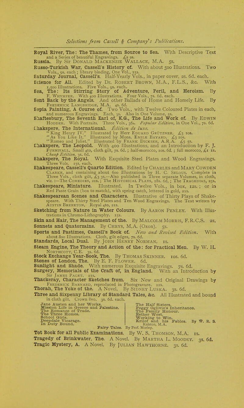 Royal River, The: The Thames, from Source to Sea. With Descriptive Text and a Series of beautiful Engravings. £2 ss. Russia. By Sir Donald Mackenzie Wallace, M.A. 5s. Russo-Turkish War, Cassell's History of. With about 500 Illustrations. Two Vols., qs. each ; library binding, One Vol., 15s. Saturday Journal, Cassell's. Half-Yearly Vols., in paper cover, 2s. 6d. each. Science for All. Edited by Dr. Robert Brown, M.A., F.L.S., &c. With 1,500 Illustrations. Five Vols., as. each. Sea, The: Its Stirring Story of Adventure, Peril, and Heroism. By F. Whymper. With 400 Illustrations. Four Vols., 7s. 6d. each. Sent Back by the Angels. And other Ballads of Home and Homely Life. By Frederick Langbridge, M.A. 4s. 6d. Sepia Painting, A Course of. Two Vols., with Twelve Coloured Plates in each, and numerous Engravings. Each, 3s. Also in One Volume, 5s. Shaftesbury, The Seventh Earl of, K.G., The Life and Work of. By Edwin Hodder. With Portraits. Three Vols., 36s. Popular Edition, in One Vol., 7s. 6d. Chakspere, The International. Edition de luxe.  King Henry IV. Illustrated by Herr Eduard Grutzner. £3 10s. As You Like It. Illustrated by Mons. Emile Bayard. £3 10s. Romeo and Juliet. Illustrated by Frank Dicksee, A.R.A. £5 5s. Shakspere, The Leopold. With 400 Illustrations, and an Introduction by F. J. Furnivall. Small 4to, cloth gilt, 7s. 6d.; half-morocco, 10s. 6d. ; full morocco, £1 is. Cheap Edition. 3s. 6d. Shakspere, The Royal. With Exquisite Steel Plates and Wood Engravings. Three Vols. 15s. each. Shakespeare, Cassell's Quarto Edition. Edited by Charles and Mary Cowden Clarke, and containing about 600 Illustrations by H. C. Selous. Complete in Three Vols., cloth gilt, £3 3s.—Also published in Three separate Volumes, in cloth, viz. :—The Comedies, 21s.; The Historical Plays, 18s. 6d. ; The Tragedius, 25s. Shakespeare, Miniature. Illustrated. In Twelve Vols., in box, 12s. ; or in Red Paste Grain (box to match), with spring catch, lettered in gold, 21s. Shakespearean Scenes and Characters. Illustrative of Thirty Plays of Shake- speare. With Thirty Steel Plates and Ten Wood Engravings. The Text written by Austin Brereton. Royal 4to, 21s. Sketching from Nature in Water Colours. By Aaron Penley. With Illus- trations in Chromo-I.ithography. 15s. Skin and Hair, The Management of the. By Malcolm Morris, F. R. C.S. 2s. Sonnets and Quatorzains. By Chrys, M.A. (Oxon). 5s. Sports and Pastimes, Cassell's Book of. New and Revised Edition. With about 800 Illustrations. Cloth, gilt edges, 7s. 6d. Standards, Local Dual. By John Henry Norman, is. Steam Engine, The Theory and Action of the: for Practical Men. By W. H. Northcott, C. E. 3s. 6d. Stock Exchange Year-Book, The. By Thomas Skinner, ios. 6d. Stones of London, The. By E. F. Flower. 6d. Sunlight and Shade. With numerous Exquisite Engravings. 7s. 6d. Surgery, Memorials of the Craft of, in England. With an Introduction by Sir James Paget. 21s. Thackeray, Character Sketches from. Six New and Original Drawings by Frederick Barnard, reproduced in Photogravure. 21s. Thorah, The Yoke of the. A Novel. By Sidney Luska. 3s. 6d. Three and Sixpenny Library of Standard Tales, &c. All Illustrated and bound in cloth gilt. Crown 8vo. 3s. 6d. each. Jane Austen and her Works. Mission Life in Greece and Palestine. The Romance of Trade. The Three Homes. School Girls. Deepdale Vicarage. In Duty Bound. Fairy Tales. By Prof. Morley. Tot Book for all Public Examinations. By W. S. Thomson, M.A. is. Tragedy of Brinkwater, The. A Novel. By Martha L. Moodey. 3s. 6d. Tragic Mystery, A. A Novel. By Julian Hawthorne. 3s. 6d. The Half Sisters. Peggy Oglivie's Inheritance. The Family Honour. Esther West. Working to Win. Krilof and his Fables. By W. R. S. Ralston, M.A.