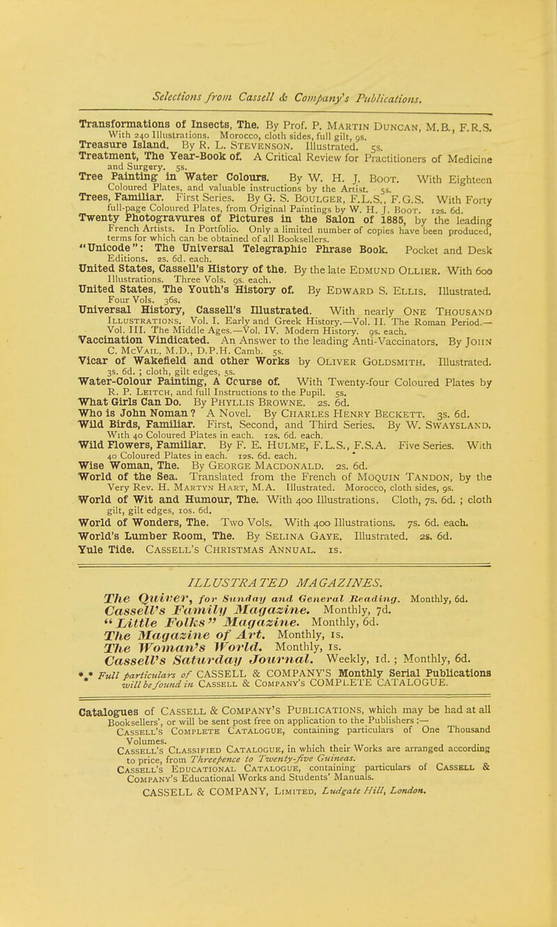 Transformations of Insects, The. By Prof. P. Martin Duncan, M.B. F.R.S. With 240 Illustrations. Morocco, cloth sides, full gilt, gs. Treasure Island. By R. L. Stevenson. Illustrated. 5s. Treatment, The Year-Book of. A Critical Review for Practitioners of Medicine and Surgery. 5s. Tree Painting in Water Colours. By W. H. J. Boot. With Eighteen Coloured Plates, and valuable instructions by the Artist. 53 Trees, Familiar. First Series. By G. S. Boulger, F.L.S., F.G.S. With Forty full-page Coloured Plates, from Original Paintings by W. H. J. Boor. :2s. 6d Twenty Photogravures of Pictures in the Salon of 1885, by the leading French Artists. In Portfolio. Only a limited number of copies have been produced, terms for which can be obtained of all Booksellers. Unicode: The Universal Telegraphic Phrase Book. Pocket and Desk Editions. 2s. 6d. each. United States, Cassell's History of the. By the late Edmund Ollier. With 600 Illustrations. Three Vols. gs. each. United States, The Youth's History of. By Edward S. Ellis. Illustrated. Four Vols. 36s. Universal History, Cassell's Illustrated. With nearly One Thousand Illustrations. Vol. I. Early and Greek History.—Vol. II. The Roman Period.— Vol. III. The Middle Ages.—Vol. IV. Modern History. 9s. each. Vaccination Vindicated. An Answer to the leading Anti-Vaccinators. By John C. McVail, M.D., D.P.H. Camb. 5s. Vicar of Wakefield and other Works by Oliver Goldsmith. Illustrated. 3s. 6d. ; cloth, gilt edges, 5s. Water-Colour Painting, A Course of. With Twenty-four Coloured Plates by R. P. Leitch, and full Instructions to the Pupil. 5s. What Girls Can Do. By Phyllis Browne. 2s. 6d. Who is John Noman ? A Novel. By Charles Henry Beckett. 3s. 6d. Wild Birds, Familiar. First, Second, and Third Series. By W. Swaysland. With 40 Coloured Plates in each. 12s. 6d. each. Wild Flowers, Familiar. By F. E. Hulme, F.L.S., F.S.A. Five Series. With 40 Coloured Plates in each. 12s. 6d. each. Wise Woman, The. By George Macdonald. 2s. 6d. World of the Sea. Translated from the French of Moquin Tandon, by the Very Rev. H. Martvn Hart, M.A. Illustrated. Morocco, cloth sides, gs. World of Wit and Humour, The. With 400 Illustrations. Cloth, 7s. 6d. ; cloth gilt, gilt edges, 10s. 6d. World of Wonders, The. Two Vols. With 400 Illustrations. 7s. 6d. each. World's Lumber Room, The. By Selina Gaye. Illustrated. 2s. 6d. Yule Tide. Cassell's Christmas Annual, is. ILLUSTRATED MAGAZINES. The Qllivev, for Sunday and General Reading. Monthly, 6d. Cassell's Family Magazine. Monthly, 7d.  Little Folks  Magazine. Monthly, 6d. The Magazine of Art. Monthly, is. The Woman's World. Monthly, is. Cassell's Saturday Journal. Weekly, id.; Monthly, 6d. * * Full particulars of CASSELL & COMPANY'S Monthly Serial Publications vjillbefowidin Cassell & Company's COMPLETE CATALOGUE. Catalogues of Cassell & Company's Publications, which may be had at all Booksellers', or will be sent post free on application to the Publishers :— Cassell's Complete Catalogue, containing particulars of One Thousand Volumes. , , Cassell's Classified Catalogue, in which their Works are arranged according to price, from Threepence to Twenty-five Guineas. Cassell's Educational Catalogue, containing particulars of Cassell & Company's Educational Works and Students' Manuals. CASSELL & COMPANY, Limited, Ludgate Hill, London.