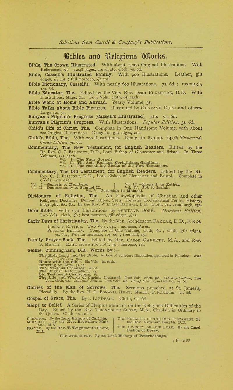Bible, The Crown Illustrated. With about 1,000 Original Illustrations. With References, &c. 1,248 pages, crown 4to, cloth, 7s. 6d. Bible, Cassell's Illustrated Family. With 900 Illustrations. Leather, gilt edges, £2 10s. ; full morocco, £3 10s. Bible Dictionary, Cassell's. With nearly 600 Illustrations. 7s. 6d. ; roxburgh, 10s. 6d. Bible Educator, The. Edited by the Very Rev. Dean Plumptre, D.D. With Illustrations, Maps, &c. Four Vols., cloth, 6s. each. Bible Work at Home and Abroad. Yearly Volume, 3s. Bible Talks about Bible Pictures. Illustrated by Gustave Dore and others. Large 4to, 5s. Bunyan's Pilgrim's Progress (Cassell's Illustrated). 4to. 7s. 6d. Bunyan's Pilgrim's Progress. With Illustrations. Popular Edition, 3s. 6d. Child's Life of Christ, The. Complete in One Handsome Volume, with about 200 Original Illustrations. Demy 4to, gilt edges, 21s. Child's Bible, The. With 200 Illustrations. Demy 4to, 830 pp. Thousand. Cheap Edition, 7s. 6d. Commentary, The New Testament, for English Readers. Edited by the Rt. Rev. C. J. Ellicott, D.D., Lord Bishop of Gloucester and Bristol. In Three Volumes, 21s. each. Vol. I.—The Pour Gospels. Vol. II.—The Acts, Romans, Corinthians, Galatians. Vol. III.—The remaining Books of the New Testament. Commentary, The Old Testament, for English Readers. Edited by the Rt. Rev. C. J. Ellicott, D.D., Lord Bishop of Gloucester and Bristol. Complete in 5 Vols., 21s. each. Vol. I.—Genesis to Numbers. Vol. III.—Kings I. to Esther. Vol. II.—Deuteronomy to Samuel II. Vol. IV.—Job to Isaiah. Vol. V.—Jeremiah to Malaehi. Dictionary of Religion, The. An Encyclopaedia of Christian and other Religious Doctrines, Denominations, Sects, Heresies, Ecclesiastical Terms, History, Biography, &c. &c. By the Rev. William Benham, B.D. Cloth, 21s. ; roxburgh, 25s. Dore Bible. With 230 Illustrations by Gustave Dore. Original Edition. Two Vols., cloth, £& ; best morocco, gilt edges, £15. Early Days of Christianity, The. By the Ven. Archdeacon Farrar, D.D., F.R.S. Library Edition. Two Vols., 24s. ; morocco, £2 2s. Popular Edition. Complete in One Volume, cloth, 6s. ; cloth, gilt edges, 7s. 6d. ; Persian morocco, 10s. 6d. ; tree-calf, 15s. Family Prayer-Book, The. Edited by Rev. Canon Garbett, M.A., and Rev. S. Martin. Extra crown 4to, cloth, 5s. ; morocco, 18s. Geikie, Cunningham, D.D., Works by:— The Holy Land and the Bible. A Book of Scripture Illustrations gathered in Palestine With Map. Two Vols. 24s. Hours with the Bible. Six Vols. 6s. each. Entering on Life. 3s. 6 i. The Precious Promises. 2s. 6d. The English Reformation. 5s. Old Testament Characters. 6s. The Life and Words of Christ. Illustrated. Two Vols,, cloth, 30s. Library Edition, Two Vols., cloth, 30s. Students' Edition, Two Vols., 16s. Cheap Edition, in One Vol. 7s. 6d. Glories of the Man of Sorrows, The. Sermons preached at St. James's, Piccadilly. By the Rev. H. G. Bonavia Hunt, Mus.D., F.R.S.Edin. 2s. 6d. Gospel of Grace, The. By a Lindesie. Cloth, 2s. 6d. Helps to Belief. A Series of Helpful Manuals on the Religious Difficulties of the Day. Edited by the Rev. Teignmouth Shore, M.A., Chaplain in Ordinary to the Queen. Cloth, is. each. Creation. By the Lord Bishop of Carlisle. The Morality of the Old Testament By Miracles. By the Bev. Brownlow Mait- the Rev. Newman Smyth, D.D. Praye^ By the Bev. T. Teignmouth Shore, The Divinity of Our Lord. By the Lord Tyr.A Bishop of Derry. THE Atonement. By the Lord Bishop of Peterborough. 7B-2.88
