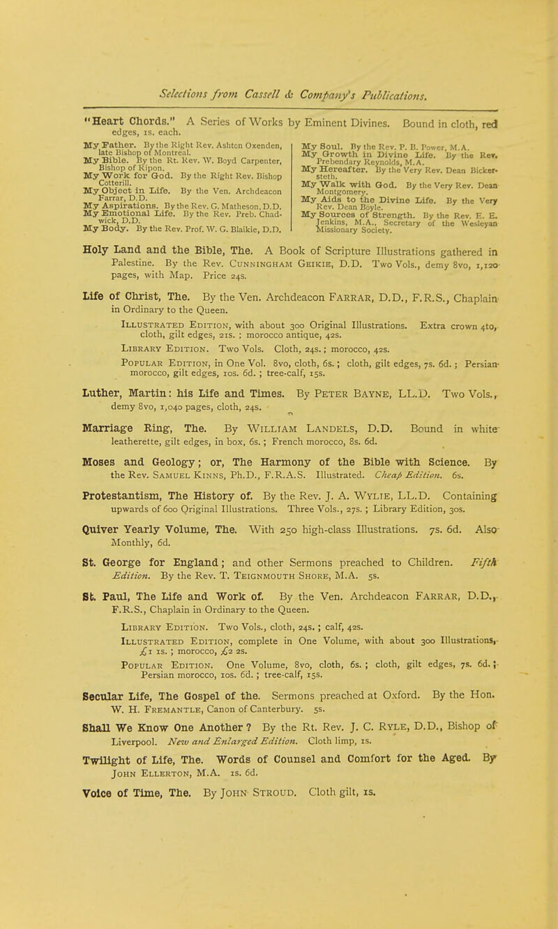 My Father. By the Right Rev. Aslitcn Oxcnden, late Bishop of Montreal. My Bible. By the Rt. Kcv. W. Boyd Carpenter, Heart Chords. A Series of Works by Eminent Divines. Bound in cloth, red edges, is. each. My Soul. By the Rev. P. B. Power, M.A. My Growth in Divine LU'e. By the Rer. Prebendary Reynolds, M.A. My Hereafter. By the Very Rev. Dean Bicker- stcth. My Walk with God. By the Very Rev. Dean Montgomery. My Aids to the Divine Life. By the Very Rev. Dean Boyle. My Sources of Strength. By the Rev. E. E. lenkins, M.A., Secretary of the Weslcyan Missionary Society. Bishop of Ripon. My Work for God. By the Right Rev. Bishop Cottcrill. My Object in Life. By the Ven. Archdeacon Farrar, D.D. My Aspirations. By the Rev. C. Matlieson, D.D. My Emotional Life. By the Rev. Preb. Chad- wick, D.D. My Body. By the Rev. Prof. AV. G. Blaikie, D.D. Holy Land and the Bible, The. A Book of Scripture Illustrations gathered in Palestine. By the Rev. Cunningham Geikie, D.D. Two Vols., demy 8vo, 1,120 pages, with Map. Price 24s. Life of Christ, The. By the Ven. Archdeacon Farrar, D.D,, F.R.S., Chaplain in Ordinary to the Queen. Illustrated Edition, with about 300 Original Illustrations. Extra crown 4W, cloth, gilt edges, 21s. ; morocco antique, 42s. Library Edition. Two Vols. Cloth, 24s.; morocco, 42s. Popular Edition, in One Vol. 8vo, cloth, 6s.; cloth, gilt edges, 7s. 6d.; Persian- morocco, gilt edges, 10s. 6d. ; tree-calf, 15s. Luther, Martin: his Life and Times. By Peter Bayne, LL.D. Two Vols.r demy 8vo, 1,040 pages, cloth, 24s. Marriage Ring-, The. By William Landels, D.D. Bound in white leatherette, gilt edges, in box, 6s. ; French morocco, 8s. 6d. Moses and Geology; or, The Harmony of the Bible with Science. By the Rev. Samuel Kinns, Ph.D., F.R.A.S. Illustrated. Cheap Editioti. 6s. Protestantism, The History of. By the Rev. J. A. Wylie, LL.D. Containing upwards of 600 Original Illustrations. Three Vols., 27s. ; Library Edition, 30s. Quiver Yearly Volume, The. With 250 high-class Illustrations. 7s. 6d. Also Monthly, 6d. St. George for England; and other Sermons preached to Children. Fifth Edition. By the Rev. T. Teignmouth Shore, M.A. 5s. St. Paul, The Life and Work of. By the Ven. Archdeacon Farrar, D.D., F.R.S., Chaplain in Ordinary to the Queen. Library Edition. Two Vols., cloth, 24s.; calf, 42s. Illustrated Edition, complete in One Volume, with about 300 Illustrationsr £1 is. ; morocco, £2 2s. Popular Edition. One Volume, 8vo, cloth, 6s. ; cloth, gilt edges, 7s. 6d. i- Persian morocco, 10s. 6d. ; tree-calf, 15s. Secular Life, The Gospel of the. Sermons preached at Oxford. By the Hon. W. H. Fremantle, Canon of Canterbury. 5s. ShaH We Know One Another? By the Rt. Rev. J. C. Ryle, D.D., Bishop of Liverpool. New and Enlarged Edition. Cloth limp, is. Twilight of Life, The. Words of Counsel and Comfort for the Aged. By John Ellerton, M.A. is. 6d. Voice of Time, The. By John Stroud. Cloth gilt, is.
