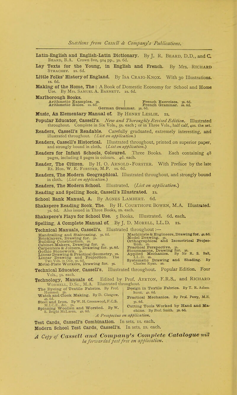 Latin-English and EngliBh-Latin Dictionary. By J. R. Beard, D.D., and C. Beard, B.A. Crown 8vo, 914 pp., 3s. 6d. Lay Texts for the Young, in English and French. By Mrs. Richard Strachey. 2s. 6d. Little Folks'History of England. By Isa Craig-Knox. With 30 Illustrations, is. 6d. Making of the Home, The : A Book of Domestic Economy for School and Home Use. By Mrs. Samuel A. Barnett. is. 6d. Marlborough Books. Arithmetic Examples. 3s. French Exercises. 3s. 6d. Arithmetic Rules, is. 6a. French Q-rammar. 2s. 6d. German Grammar. 3s. 6d. Music, An Elementary Manual of. By Henry Leslie, is. Popular Educator, Cassell's. New and Thoroughly Revised Edition. Illustrated throughout. Complete in Six Vols., 5s. each; or in Three Vols., half calf, 42s. the set. Readers, Cassell's Readable. Carefully graduated, extremely interesting, and illustrated throughout. (List on application.) Readers, Cassell's Historical. Illustrated throughout, printed on superior paper, and strongly bound in cloth. (List on application.) Readers for Infant Schools, Coloured. Three Books. Each containing 48 pages, including 8 pages in colours. 4d. each. Reader, The Citizen. By H. O. Arnold -Forster. With Preface by the late Rt. Hon. W. E. Forster, M.P. is. 6d. Readers, The Modern Geographical. Illustrated throughout, and strongly bound in cloth. [List on application.) Readers, The Modern School. Illustrated. (List on application^) Reading and Spelling Book, Cassell's Illustrated, is. School Bank Manual, A. By Agnes Lambert. 6d. Shakspere Reading Book, The. By H. Courthope Bowen, M.A. Illustrated. 3s. 6d. Also issued in Three Books, is. each. Shakspere's Plays for School Use. 5 Books. Illustrated. 6d. each. Spelling, A Complete Manual of. By J. D. Morell, LL.D. is. Technical Manuals, Cassell's. Illustrated throughout:— Machinists & Engineers, Drawing for. 4s. 6d. Model Drawing. 3s. Orthographical and Isometrical Projec- tion. 2S. Practical Perspective. 35. Stonemasons, Drawing for. 3s. Applied Mechanics. By Sir R. S. Ball, LL.D. zs. Systematic Drawing and Shading. By Charles Ryan. 2s. Handrailing and Staireasing. 3s. 6d. Bricklayers, Drawing for. 3s. Building Construction. 2s. Cabinet-Makers, Drawing for. 3s. Carpenters & Joiners, Drawing for. 3s. 6d. Gothic Stonework. 3s. Linear Drawing & Practical Geometry. 2s. Linear Drawing and Projection. The Two Vols, in One, 3s. 6d. Metal-Plate Workers, Drawing for. 3s. Technical Educator, Cassell's. Illustrated throughout. Popular Edition. Four Vols., 5s. each. Technology, Manuals of. Edited by Prof. Ayrton, F.R.S., and Richard Wormell, D.Sc, M.A. Illustrated throughout. The Dyeing of Textile Fabrics. By Prof. Design in Textile Fabrics. By T. R. Ashen- Hummel, js. hurst. 4s. 6d. Wa^dandC1°Ck y E°W' Practical Mechanics. By Prof. Perry, M.E. Steel and Iron. By W. H. Greenwood, F.C.S. 3s. 6d. M.I.C.E^&c. ss. WoTOtoH R„w Cutting Tools Worked by Hand and Ma- Spinmng Woollen and Worsted. By w. ■» S. Bright McLaren. 4s. 6d. chine. By Prof. Smith. 3s. <5d. A Prospectus on application. Test Cards, Cassell's Combination. In sets, is. each. Modern School Test Cards, CasseU's. In sets, is. each. A Copy of Cassell and Company's Complete Catalogue will be fonvarded post free on application.