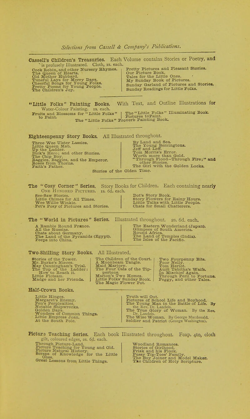 Cassell's Children's Treasuries. Each > is profusely Illustrated. Cloth, is. each. Cook Robin, and other Nursery Rhymes. The Queen of Hearts. Old Mother Hubbard. Tuneful Lays for Merry Days. Cheerful Songs for Young Folks. Pretty Poems for Young People. The Children's Joy. /olume contains Stories or Poetry, and Pretty Pictures and Pleasant Stories. Our Picture Book. TaleB for the Little Ones. My Sunday Book of Pictures. Sunday Garland of Pictures and Stories. Sunday Readings for Little Polks. Little Folks Painting Books Water-Colour Painting, is. each With Text, and Outline Illustrations for Fruits and Blossoms for Little Folks I The Little Folks IUuminating Book, to Paint. I Pictures toPaint. The  Little Folks  Proverb Painting Book. Eighteenpenny Story Books. All Illustrated throughout. Three Wee Ulster Lassies. Little Queen Mab. Up the Ladder. Dick's Hero; and other Stories. The Chip Boy. Raggles, Baggies, and the Emperor. Roses from Thorns. Faith's Father. By Land and Sea. The Young Berringtons. Jeff and Leff. Tom Morris's Error. Worth more than Gold. Through Flood—Through Fire; and other Stories. The Girl with the Golden Locks. Stories of the Olden Time. The  Cosy Corner  Series. One Hundred Pictures. See-Saw Stories. Little Chimes for All Times. Wee Willie Winkie. Pet's Posy of Pictures and Stories Story Books for Children. Each containing nearly is. 6d. each. Dot's Story Book. Story Flowers for Rainy Hours. Little Talks with Little People. Chats for Small Chatterers. The World in Pictures Series. A Ramble Round France. All the Russias. Chats about Germany. The Land of the Pyramids (Egypt). Peeps into China. Illustrated throughout. 2s. 6d. each. The Eastern Wonderland (Japan). Glimpses of South America. Round Africa. The Land of Temples (India). The Isles of the Pacific. Two-Shilling Story Books. All Illustrated. Stories of the Tower. Mr. Burke's Nieces. May Cunningham's Trial. The Top of the Ladder: How to Reach it. Little Flotsam. Madge and her Friends. Half-Crown Books. The Children of the Court. A Moonbeam Tangle. Maid Marjory. The Four Cats of the Tip- pertons. Marion's Two Homes. Little Folks' Sunday Book. The Magic Flower Pot. Two Fourpenny Bits. Poor Nelly. Tom Heriot. Aunt Tabitha's Waifs. In Mischief Again. Through Peril to Fortune. 'Peggy, and other Tales. Little Hinges. Margaret's Enemy. Pen's Perplexities. Notable Shipwrecks. Golden Days. Wonders of Common Tilings. Littlo Empress Joan. At the South Pole. Truth wiU Out. Pictures of School Life and Boyhood. The Young Man in the Battle of Life. By the Rev. Dr. Landels. The True Glory of Woman. By the Rev. Dr. Landels. The Wise Woman. By George Macdonald. Soldier and Patriot (George Washington). Picture Teaching Series. Each book gilt, coloured edges, 2S. 6d. each. Through Picture-Land. Picture Teaching for Young and Old. Picture Natural History. Scraps of Knowledge for the Little Ones. Great Lobsous from Littlo Things. Illustrated throughout. Fcap. 4to, cloth Woodland Romances. Stories of Girlhood. Frisk and his Flock. Pussy Tip-Toos' Family. The Boy Joiner and Model Maker. The Children of Holy Scripture.