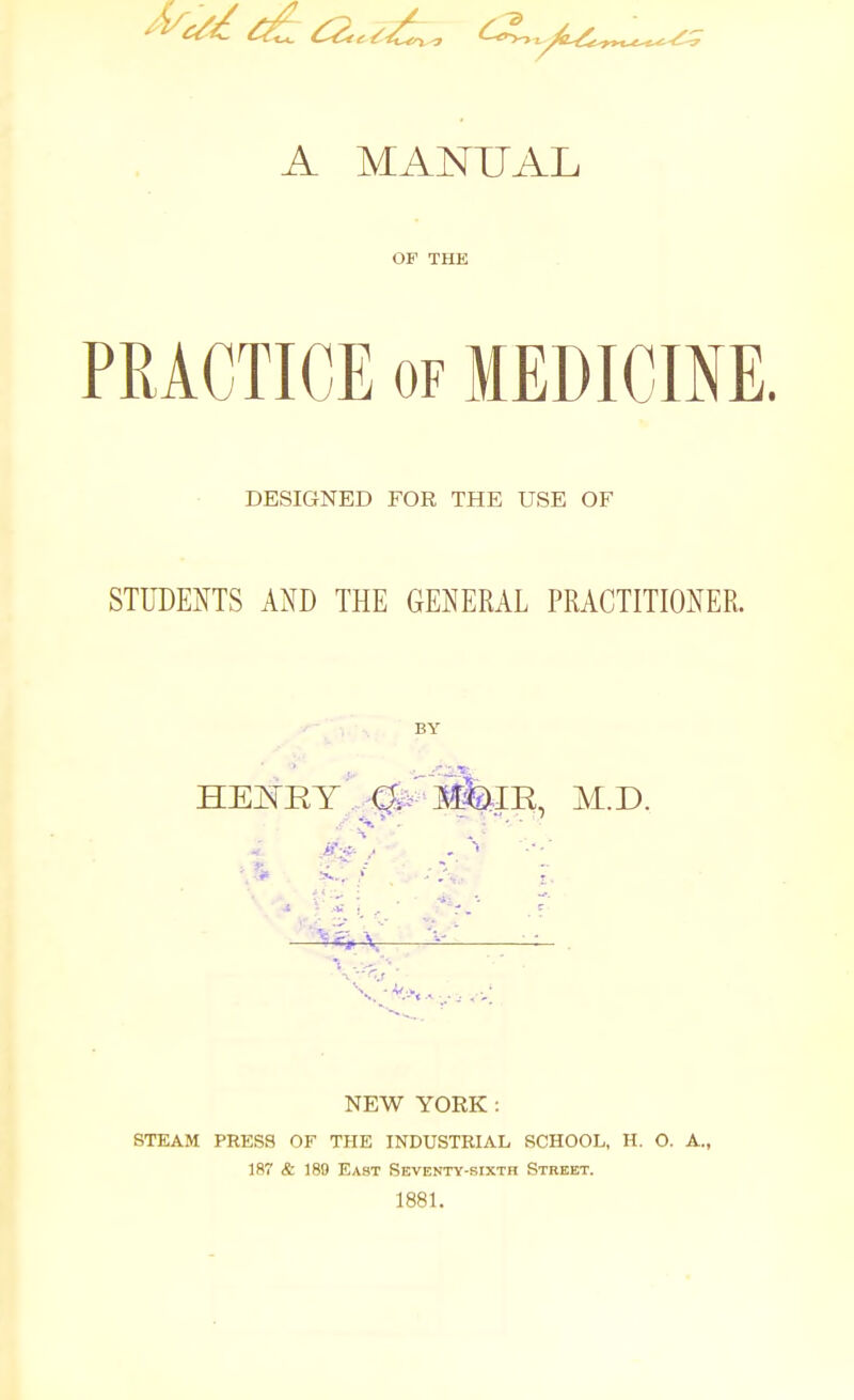 A MANUAL OF THE PRACTICE OF MEDICINE. DESIGNED FOR THE USE OF STUDENTS AND THE GENERAL PRACTITIONER. BY . ,' ■ ■ ' ' —^^^Ar ^^i^^ ^ . NEW YORK: STEAM PRESS OF THE INDUSTRIAL SCHOOL, H. O. A., 187 & 189 East Seventy-sixth Street. 1881.