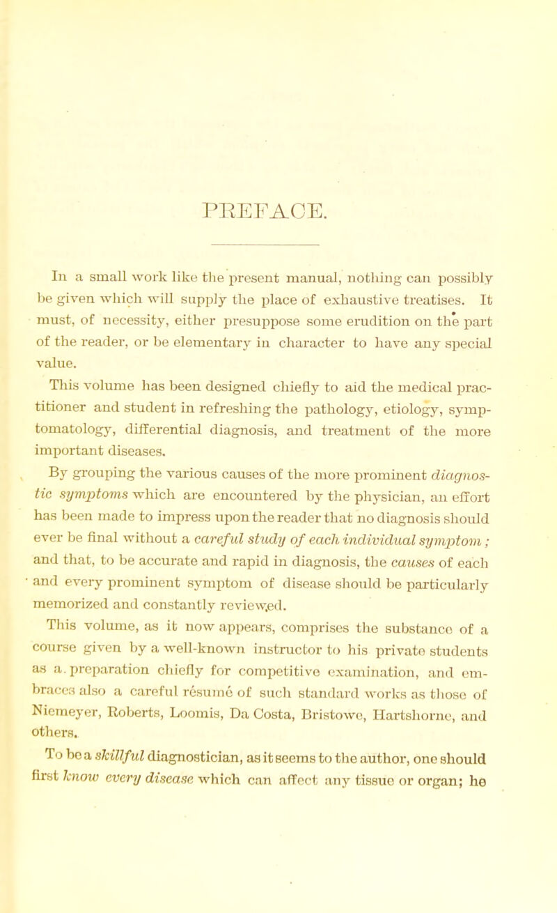 PEEFAOE. In a small work like the present manual, nothing can possibly be given which will supply the place of exhaustive treatises. It must, of necessity, either presuppose some erudition on the part of the reader, or be elementary in character to have any special value. Tliis volume has been designed chiefly to aid the medical prac- titioner and student in refreshing the pathology, etiology, symp- tomatology, differential diagnosis, and treatment of the more important diseases. By gi-ouping the various causes of the more prominent diagnos- tic symptoms which are encountered by the physician, an effort has been made to impress upon the reader that no diagnosis should ever be final without a caref ul study of each individual symjJtom; and that, to be accurate and rapid in diagnosis, the causes of each and every prominent symptom of disease should be particularly memorized and constantly review.ed. This volume, as it now appears, comprises the substance of a course given by a well-known instructor to his private students as a. preparation chiefly for competitive examination, and cm- braces also a careful resume of such standard works as those of Niemeyer, Roberts, Loomis, Da Costa, Bristowe, Hartshorne, and others. To bo a slcillfid diagnostician, as it seems to the author, one should first hnow every disease which can affect any tissue or organ; he