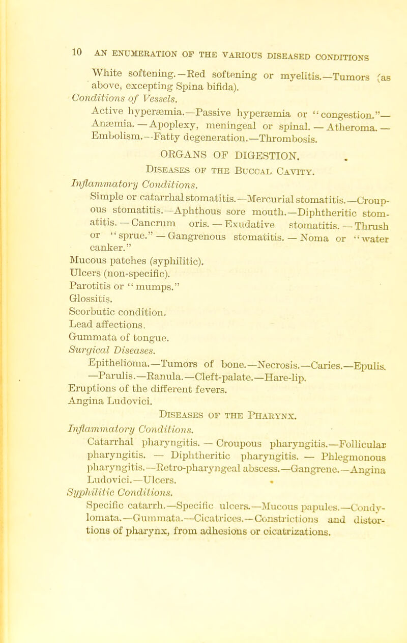 White softening.-Red softening or myelitis.—Tumors Cas above, excepting Spina bifida). Conditions of Vessels. Active liyperajmia.—Passive hyperemia or congestion.— Auasmia.—Apoplexy, meningeal or spinal. — Atheroma.— Embolism.—Fatty degeneration.—Thrombosis. ORGANS OF DIGESTION. Diseases of the Buccal Cavity. Inflammatory Conditions. Simple or catarrhalstomatitis.—Mercurial stomatitis.—Croup- ous stomatitis.—Aphthous sore mouth.—Diphtheritic stom- atitis. — Cancrum oris. — Exudative stomatitis. — Thrush or '-sprue.— Gangrenous stomatitis. — Noma or -'water canker. Mucous patches (syphilitic). Ulcers (non-specific). Parotitis or mumps. Glossitis. Scorbutic condition. Lead affections. Gummata of tongue. Surgical Diseases. Epithelioma.—Tumors of bone.—Necrosis.—Caries.—EiJulis. —Parulis.—Ranula. —Cleft-palate.—Hare-lip. Eruptions of the different fevers. Angina Ludovici. Diseases of the Pharynx. Inflammatory Conditions. Catarrhal pharyngitis. — Croupous pharyngitis.—Follicular pharyngitis. — Diphtheritic pharyngitis. — Phlegmonous pharyngitis.—Retro-pharyj:gcal abscess.—Gangrene.—Angina Ludovici.—Ulcers. Syphiliiic Conditions. Specific catarrh.—Specific ulcers.-I\Iucous papules.—Condy- lomata.—Guniinata.—Cicati-iccs.—Constrictions and distor- tions of pliarynx, from adhesions or oicatrizations.