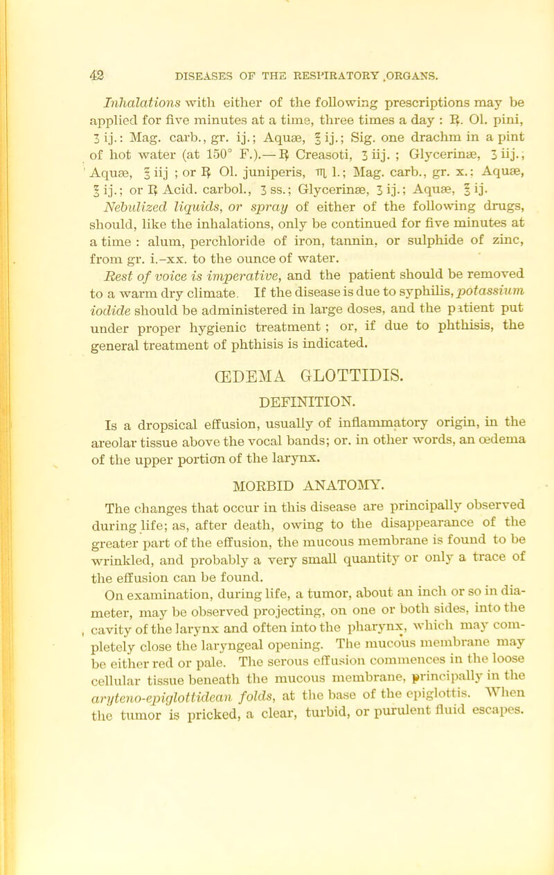 Inhalations with either of the following prescriptions may be applied for five minutes at a time, three times a day : I^. 01. pini, 3ij.: Mag. carb., gr. ij.; Aquae, ^ij-l Sig. one drachm in a pint of hot water (at 150° F.).—Creasoti, 3 iij. ; Glycerinae, 3iij-, ■ AquEe, I iij ; or ^ 01. juniperis, vi 1.; Mag. carb., gr. x.: Aquae, 5ij.; or r> Acid, carbol., 3ss.; Glycerinae, 3ij-; Aquae, |ij. Nebulized liquids, or spray of either of the following drugs, should, like the inhalations, only be continued for five minutes at a time : alum, perchloride of iron, tannin, or sulphide of zinc, from gr. i.-xx. to the ounce of water. Best of voice is imperative, and the patient should be removed to a warm dry climate. If the disease is due to syphilis, potassium iodide should be administered in large doses, and the pitient put under proper hygienic treatment; or, if due to phthisis, the general treatment of phthisis is indicated. (EDEMA GLOTTIDIS. DEFINITION. Is a dropsical effusion, usually of inflammatory origm, in the areolar tissue above the vocal bands; or. in other words, an oedema of the upper portion of the larynx. MORBID ANATOI\rY. The changes that occur in this disease are principally observed during life; as, after death, owing to the disappearance of the greater part of the effusion, the mucous membrane is found to be wrinkled, and probably a very small quantity or only a trace of the effusion can be found. On examination, during life, a tumor, about an inch or so in dia- meter, may be observed projecting, on one or both sides, into the , cavity of the larynx and often into the pharynx, which may com- pletely close the laryngeal opening. The mucous membrane may be either red or pale. Tlie serous effusion commences in the loose cellular tissue beneath the mucous membrane, principally in the ari/teno-epiglottidean folds, at the base of the epiglottis. When the tumor is pricked, a clear, turbid, or purulent fluid escapes.