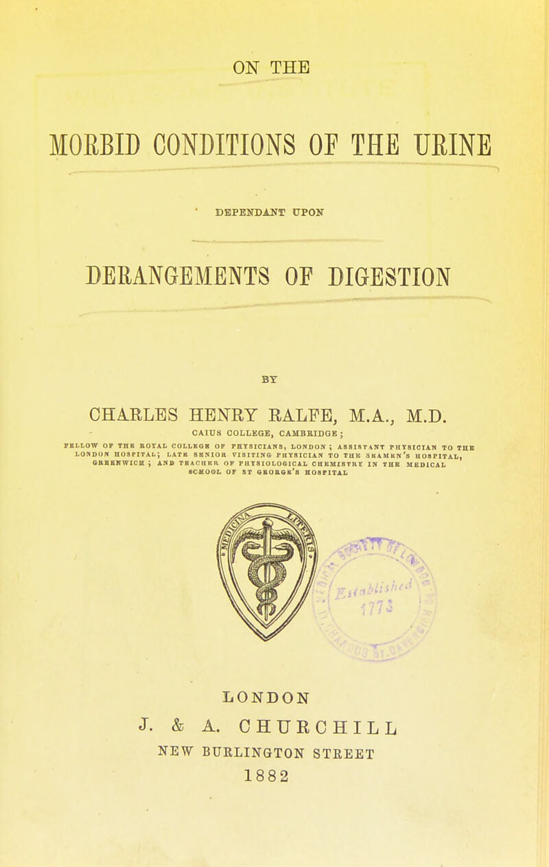 ON THE MORBID CONDITIONS OF THE URINE DEPENDANT UPON DERANGEMENTS OF DIGESTION BY CHARLES HENRY RALFE, M.A., M.D. CAIUS COLLEGE, CAMBRIDGE ; FELLOW OF THE ROYAL COLLEGE OP PHYSICIANS, LONDON \ ASSISTANT PHYSICIAN TO THE LONDON HOSPITAL; LATE SENIOR VISITING PHYSICIAN TO THE SEAMEN'S HOSPITAL, GREENWICH; AND TEACHER OF PHYSIOLOGICAL CHEMISTRE IN THE MEDICAL SCHOOL OF ST GEORGE'S HOSPITAL LONDON J. & A. CHURCHILL NEW BURLINGTON STREET 1882