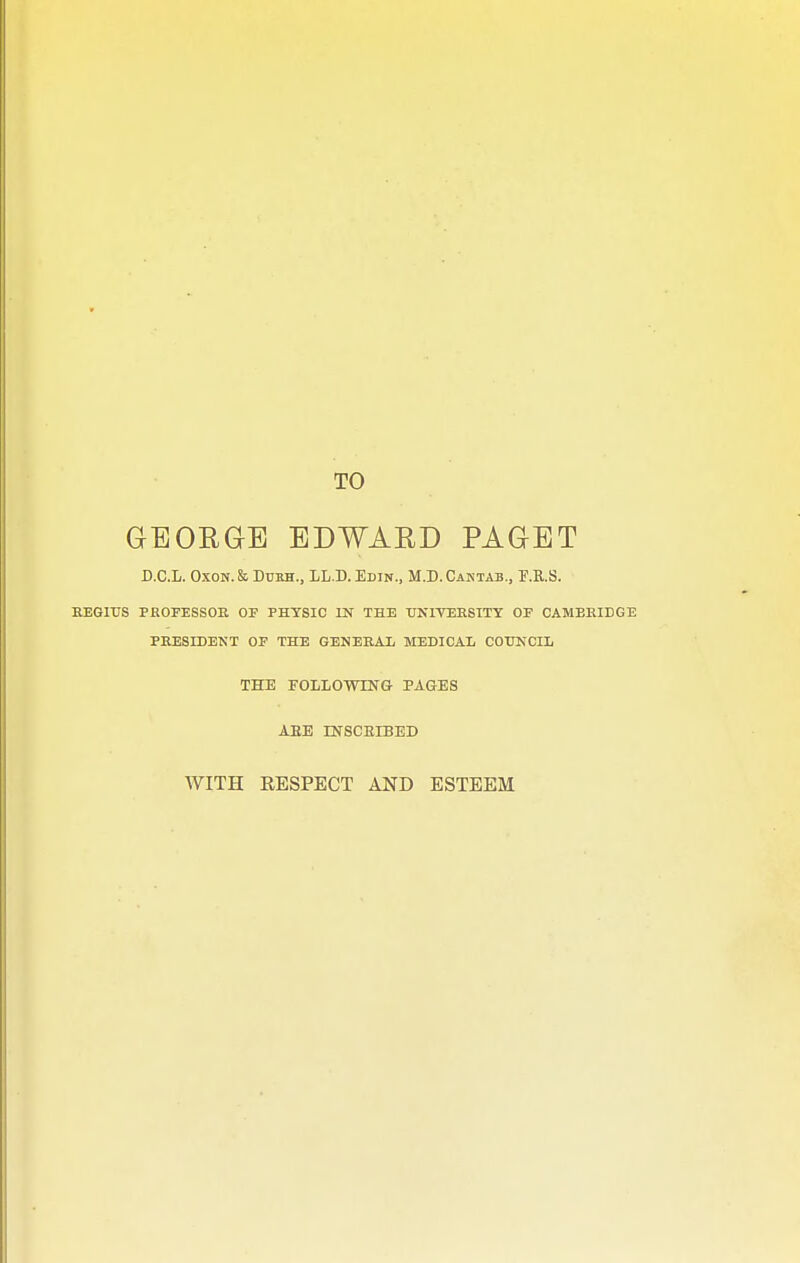 TO GrEOEGrB EDWARD PAGET D.C.L. Oxon. k Dura., LL.D. Edin., M.D.Caktab., F.R.S. EEGIUS PKOFESSOE OP PHYSIC IN THE UN1VEESITY OF CAMEEIDGE PEESIDENT OF THE GENEEAL MEDICAL COUNCIL THE FOLLOWING PAGES AEE INSCRIBED WITH RESPECT AND ESTEEM