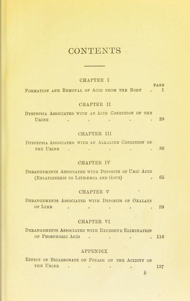 CONTENTS CHAPTER I PAGE FOBMATION AND REMOVAL 03? ACID FEOM THE BODY . 1 CHAPTER II Dyspepsia Associated with an Acid Condition of the Ueine . . . •• .20 CHAPTER III Dyspepsia Associated with an Alkaline Condition of the Ueine . . - • .36 CHAPTER IV Deeangements Associated with Deposits of Ueic Acid (Relationship to Lith^mia and Gout) . 65 CHAPTER V Deeangements Associated with Deposits of Oxalate of Lime . . . . .99 CHAPTER VI Deeangements Associated with Excessive Elimination of Phosphoeic Acid .... 116 APPENDIX Effect of Bicaebonate of Potash on the Acidity of the Ueine .... 137 b