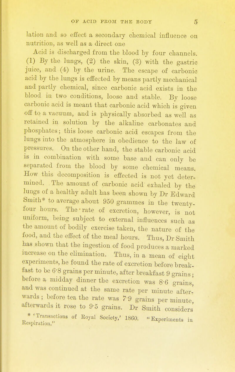 lation and so effect a secondary chemical influence on nutrition, as well as a direct one Acid is discharged from the blood by four channels. (1) By the lungs, (2) the skin, (3) with the gastric juice, and (4) by the urine. The escape of carbonic acid by the lungs is effected by means partly mechanical and partly chemical, since carbonic acid exists in the blood in two conditions, loose and stable. By loose carbonic acid is meant that carbonic acid which is given off to a vacuum, and is physically absorbed as well as retained in solution by the alkaline carbonates and phosphates; this loose carbonic acid escapes from the lungs into the atmosphere in obedience to the law of pressures. On the other hand, the stable carbonic acid is in combination with some base and can only be separated from the blood by some chemical means. How this decomposition is effected is not yet deter- mined. . The amount of carbonic acid exhaled by the lungs of a healthy adult has been shown by Dr Edward Smith* to average about 950 grammes in the twenty- four hours. The-rate of excretion, however, is not uniform, being subject to external influences such as the amount of bodily exercise taken, the nature of the food, and the effect of the meal hours. Thus, Dr Smith has shown that the ingestion of food produces a marked increase on the elimination. Thus, in a mean of eight experiments, he found the rate of excretion before break- fast to be 6-8 grains per minute, after breakfast 9 grains; before a midday dinner the excretion was 8-6 grains' and was continued at the same rate per minute°after- wards ; before tea the rate was 7'9 grains per minute afterwards it rose to 9'5 grains. Dr Smith considers' ^Transactions of Rojal Society,' I860. Experiments in Respiration.