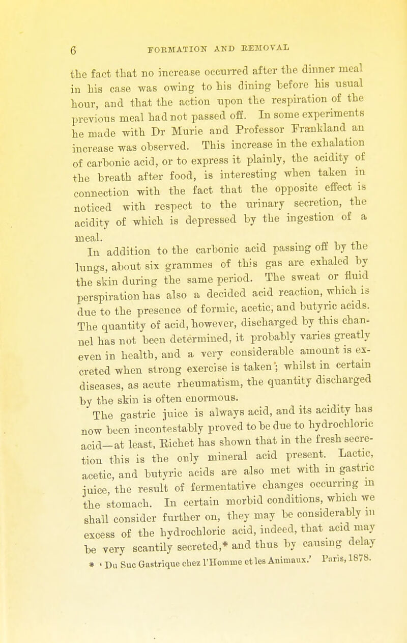 the fact that no increase occurred after the dinner meal in his case was owing to his dining hefore his usual hour, and that the action upon the respiration of the previous meal had not passed off. In some experiments he made with Dr Murie and Professor Frankland an increase was observed. This increase in the exhalation of carbonic acid, or to express it plainly, the acidity of the breath after food, is interesting when taken in connection with the fact that the opposite effect is noticed with respect to the urinary secretion, the acidity of which is depressed by the ingestion of a meal. In addition to the carbonic acid passing off by the lungs, about six grammes of this gas are exhaled by the skin during the same period. The sweat or fluid perspiration has also a decided acid reaction, which is due to the presence of formic, acetic, and butyric acids. The quantity of acid, however, discharged by this chan- nel has not been determined, it probably varies greatly even in health, and a very considerable amount is ex- creted when strong exercise is taken; whilst in certain diseases, as acute rheumatism, the quantity discharged by the skin is often enormous. The gastric juice is always acid, and its acidity has now been incontestably proved to be due to hydrochloric acid_at least, Eichet has shown that in the fresh secre- tion this is the only mineral acid present. Lactic, acetic, and butyric acids are also met with m gastric iuice the result of fermentative changes occurring m the stomach. In certain morbid conditions, which we shall consider further on, they may be considerably in excess of the hydrochloric acid, indeed, that acid may be very scantily secreted * and thus by causing delay * • Du Sue Gastrique chez l'Homme ct les Animaux.' Paris, 1878.