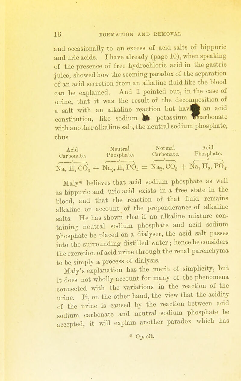 and occasionally to an excess of acid salts of hippuric and uric acids. I have already (page 10), when speaking of the presence of free hydrochloric acid in the gastric juice, showed how the seeming paradox of the separation of an acid secretion from an alkaline fluid like the blood can be explained. And I pointed out, in the case of urine, that it was the result of the decomposition of a salt with an alkaline reaction but havflfc an acid constitution, like sodium potassium ffcarbonate with another alkaline salt, the neutral sodium phosphate, thus Acid Neutral Normal Acid Carbonate. Phosphate. Carbonate. Phosphate. N^H^c33 + Na2, H, P04 = Na2, C03 + Na, H2, P04. Maly* believes that acid sodium phosphate as well as hippuric and uric acid exists in a free state in the blood, and that the reaction of that fluid remains alkaline on account of the preponderance of alkaline salts. He has shown that if an alkaline mixture con- taining neutral sodium phosphate and acid sodium phosphate be placed on a dialyser, the acid salt passes into the surrounding distilled water ; hence he considers the excretion of acid urine through the renal parenchyma to be simply a process of dialysis. Maly's explanation has the merit of simplicity, but it does not wholly account for many of the phenomena connected with the variations in the reaction of the urine. If, on the other hand, the view that the acidity of the urine is caused by the reaction between acid sodium carbonate and neutral sodium phosphate be accepted, it will explain another paradox which has * Op. cit.