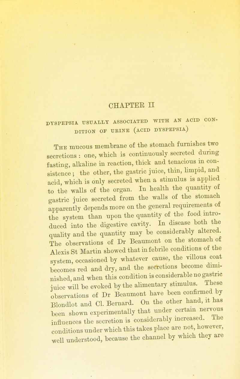 DYSPEPSIA. USUALLY ASSOCIATED WITH AN ACID CON- DITION OP UEINE (ACID DYSPEPSIA) The mucous membrane of the stomach furnishes two secretions : one, which is continuously secreted during fasting, alkaline in reaction, thick and tenacious in con- sistence ; the other, the gastric juice, thin, limpid, and acid which is only secreted when a stimulus is applied to the walls of the organ. In health the quantity of gastric juice secreted from the walls of the stomach apparently depends more on the general requirements of the system than upon the quantity of the food intro- duced into the digestive cavity. In disease both the quality and the quantity may be considerably altered. The observations of Dr Beaumont on the stomach of Alexis St Martin showed that in febrile conditions of the system, occasioned by whatever cause, the villous coat becomes red and dry, and the secretions become dimi- nished, and when this condition is considerable no gastric juice will be evoked by the alimentary stimulus These observations of Dr Beaumont have been confirmed by Blondlot and CI. Bernard. On the other hand, it has been shown experimentally that uuder certain nervous influences the secretion is considerably increased. The conditions under which this takes place are not, however, well understood, because the channel by which they are