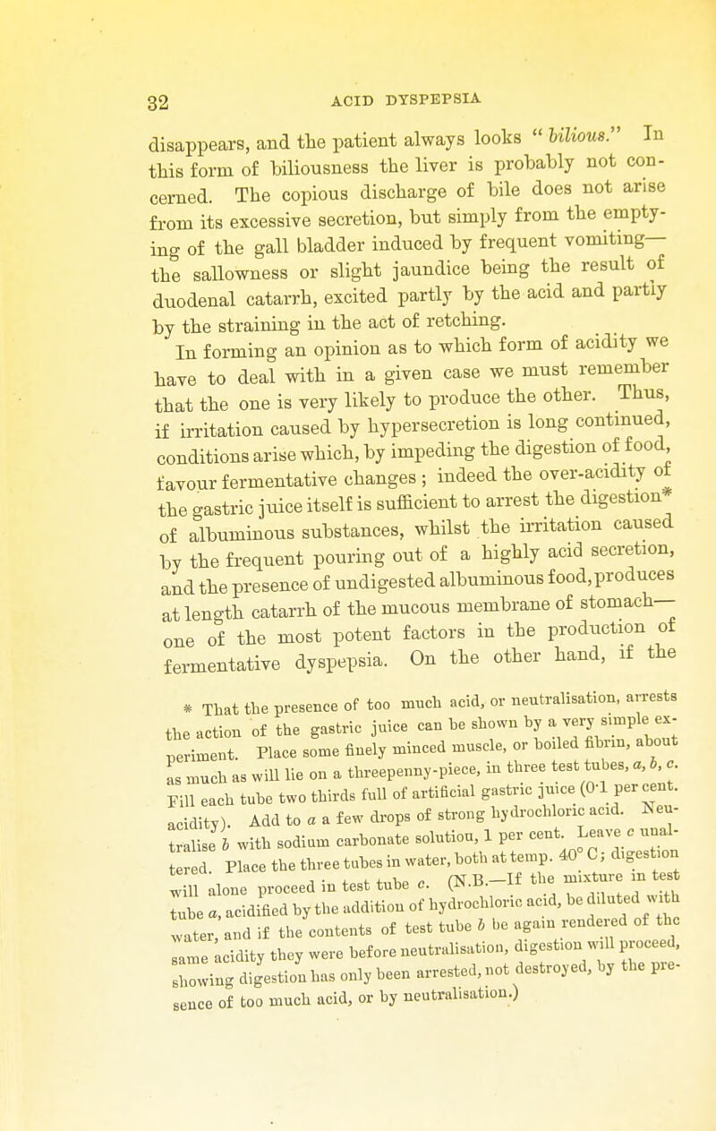 disappears, and the patient always looks  bilious:' In this form of biliousness the liver is probably not con- cerned. The copious discharge of bile does not arise from its excessive secretion, but simply from the empty- ing of the gall bladder induced by frequent vomiting— the sallowness or slight jaundice being the result of duodenal catarrh, excited partly by the acid and partly by the straining in the act of retching. In forming an opinion as to which form of acidity we have to deal with in a given case we must remember that the one is very likely to produce the other. Thus, if irritation caused by hypersecretion is long continued, conditions arise which, by impeding the digestion of food favour fermentative changes ; indeed the over-acidity ot the gastric juice itself is sufficient to arrest the digestion of albuminous substances, whilst the irritation caused by the frequent pouring out of a highly acid secretion, and the presence of undigested albuminous food,produces at length catarrh of the mucous membrane of stomach- one of the most potent factors in the production of fermentative dyspepsia. On the other hand, if the * That the presence of too much acid, or neutralisation, arrests the action of the gastric juice can he shown by * perirnent. Place some finely minced muscle, or boded fibnn, about L much as will lie on a threepenny-piece, in three test tubes, a, b, c Fill each tube two thirds full of artificial gastric 3mce (0-1 per cent, acidity). Add to a a few drops a£ strong hydrochloric acid. Neu- tralise & with sodium carbonate solution, 1 per cent. Leave e unal- d Place the three tubes in water, both at temp. 40 C, digest.on 12 alone proceed in test tube a. (N.B.-If the nnxtnre m test Tube a, acidified by the addition of hydrochloric add, be dduted with vater and if the contents of test tube b be agam rendered of the same acidity they were before neutralisation, dlgest,on wdl proceed, sowing digestion has only been arrested, not destroyed, by the pre- sence of too much acid, or by neutralisation.)