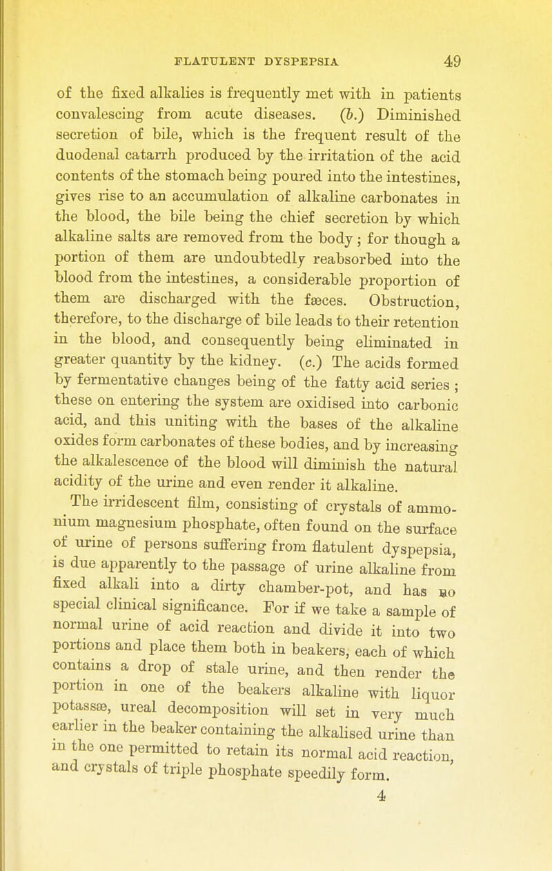 of the fixed alkalies is frequently met with in patients convalescing from acute diseases. (6.) Diminished secretion of bile, which is the frequent result of the duodenal catarrh produced by the irritation of the acid contents of the stomach being poured into the intestines, gives rise to an accumulation of alkaline carbonates in the blood, the bile being the chief secretion by which alkaline salts are removed from the body; for though a portion of them are undoubtedly reabsorbed into the blood from the intestines, a considerable proportion of them are discharged with the faeces. Obstruction, therefore, to the discharge of bile leads to their retention in the blood, and consequently being eliminated in greater quantity by the kidney, (c.) The acids formed by fermentative changes being of the fatty acid series ; these on entering the system are oxidised into carbonic acid, and this uniting with the bases of the alkaline oxides form carbonates of these bodies, and by increasing the alkalescence of the blood will diminish the natural acidity of the urine and even render it alkaline. The irridescent film, consisting of crystals of ammo- nium magnesium phosphate, often found on the surface of urine of persons suffering from flatulent dyspepsia, is due apparently to the passage of urine alkaline from fixed alkali into a dirty chamber-pot, and has »o special clinical significance. For if we take a sample of normal urine of acid reaction and divide it into two portions and place them both in beakers, each of which contains a drop of stale urine, and then render the portion in one of the beakers alkaline with liquor potassae, ureal decomposition will set in very much earlier in the beaker containing the alkalised urine than m the one permitted to retain its normal acid reaction and crystals of triple phosphate speedily form. 4