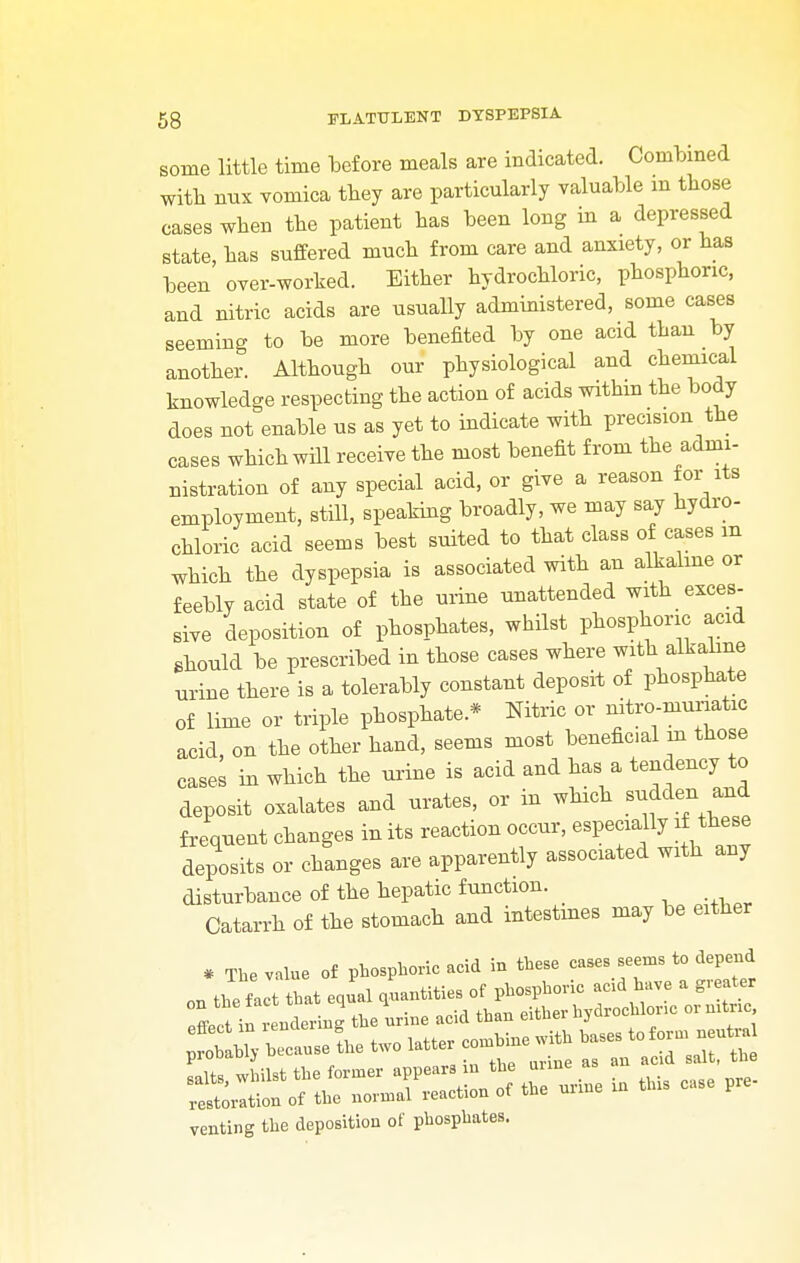 some little time before meals are indicated. Combined with mix vomica they are particularly valuable m those cases when the patient has been long in a depressed state, has suffered much from care and anxiety, or has been over-worked. Either hydrochloric, phosphoric, and nitric acids are usually administered, some cases seeming to be more benefited by one acid than by another. Although our physiological and chemical knowledge respecting the action of acids within the body does not enable us as yet to indicate with precision the cases which will receive the most benefit from the admi- nistration of any special acid, or give a reason for its employment, still, speaking broadly, we may say hydro- chloric acid seems best suited to that class of cases m which the dyspepsia is associated with an alkaline or feebly acid state of the urine unattended with exces- sive deposition of phosphates, whilst phosphoric acid should be prescribed in those cases where with alkaline urine there is a tolerably constant deposit of phosphate of lime or triple phosphate* Nitric or nitro-muriatic acid, on the other hand, seems most beneficial in those cases in which the urine is acid and has a tendency to deposit oxalates and urates, or in which sudden and frequent changes in its reaction occur, especially if these deposits or changes are apparently associated with any disturbance of the hepatic function. Catarrh of the stomach and intestines may be either * The value of phosphoric acid in these cases seems to depend on the f act that equal quantities of phosphoric add have a greater Zl inrendering the urine acid than either hydrochlonc or nitric venting the deposition of phosphates.