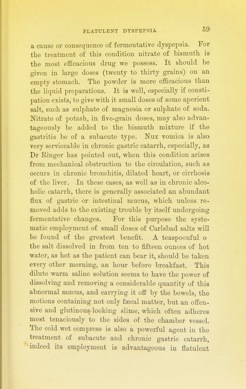 a cause or consequence of fermentative dyspepsia. For the treatment of this condition nitrate of bismuth is the most efficacious drug we possess. It should be given in large doses (twenty to thirty grains) on an empty stomach. The powder is more efficacious than the liquid preparations. It is well, especially if consti- pation exists, to give with it small doses of some aperient salt, such as sulphate of magnesia or sulphate of soda. Nitrate of potash, in five-grain doses, may also advan- tageously be added to the bismuth mixture if the gastritis be of a subacute type. Nux vomica is also very serviceable in chronic gastric catarrh, especially, as Dr Einger has pointed out, when this condition arises from mechanical obstruction to the circulation, such as occurs in chronic bronchitis, dilated heart, or cirrhosis of the liver. In these cases, as well as in chronic alco- holic catarrh, there is generally associated an abundant flux of gastric or intestinal mucus, which unless re- moved adds to the existing trouble by itself undergoing fermentative changes. For this purpose the syste- matic employment of small doses of Carlsbad salts will be found of the greatest benefit. A teaspoonful o the salt dissolved in from ten to fifteen ounces of hot water, as hot as the patient can bear it, should be taken every other morning, an hour before breakfast. This dilute warm saline solution seems to have the power of dissolving and removing a considerable quantity of this abnormal mucus, and carrying it off by the bowels, the motions containing not only faecal matter, but an offen- sive and glutinous-looking slime, which often adheres most tenaciously to the sides of the chamber vessel. The cold wet compress is also a powerful agent in the treatment of subacute and chronic gastric catarrh, indeed its employment is advantageous in flatulent