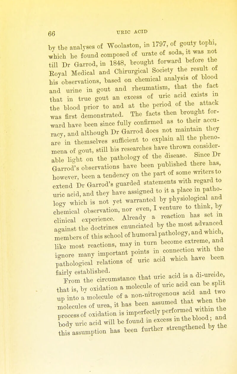 by the analyses of Woolaston, in 1797, of gouty tophi which he found composed of urate of soda, it was not till Dr Garrod, in 1848, brought forward before the Eoyal Medical and Chirurgical Society the result of his observations, based on chemical analysis of blood and urine in gout and rheumatism, that the fact that in true gout an excess of uric acid exists m the blood prior to and at the period of the attack was first demonstrated. The facts then brought for- ward have been since fully confirmed as to their accu- racy, and although Dr Garrod does not maintain they are in themselves sufficient to explain all the pheno- mena of gout, still his researches have thrown consider- able light on the pathology of the disease Since, Dr Garrodl observations have been published there has however, been a tendency on the part of some writer to extend Dr Garrod's guarded statements with regard to uric acid, and they have assigned to it a place in patho- logy which is not yet warranted by physiologica and chemical observation, nor even, I venture to think hy clival experience. Already a reaction has set m agaL the doctrines enunciated by the most advanced members of this school of humoral pathology, and which Zmost reactions, may in turn become extreme and icmore many important points in connection with the ignore md,uj ? have been pathological relations of unc acia wn £d£>:te —nee that uric acid b a « that is, b, oxidation a molecule of unc acid can be spirt ™ into a molecule of a non-nitrogenous acid and two llecules of urea, it ha, £ nrocessof oxidation is imperfectlypertoimeu wiv Cdy uvm -id will be fouud iu excess mtheblood ; aud tht assumption has been further strengthened b, the