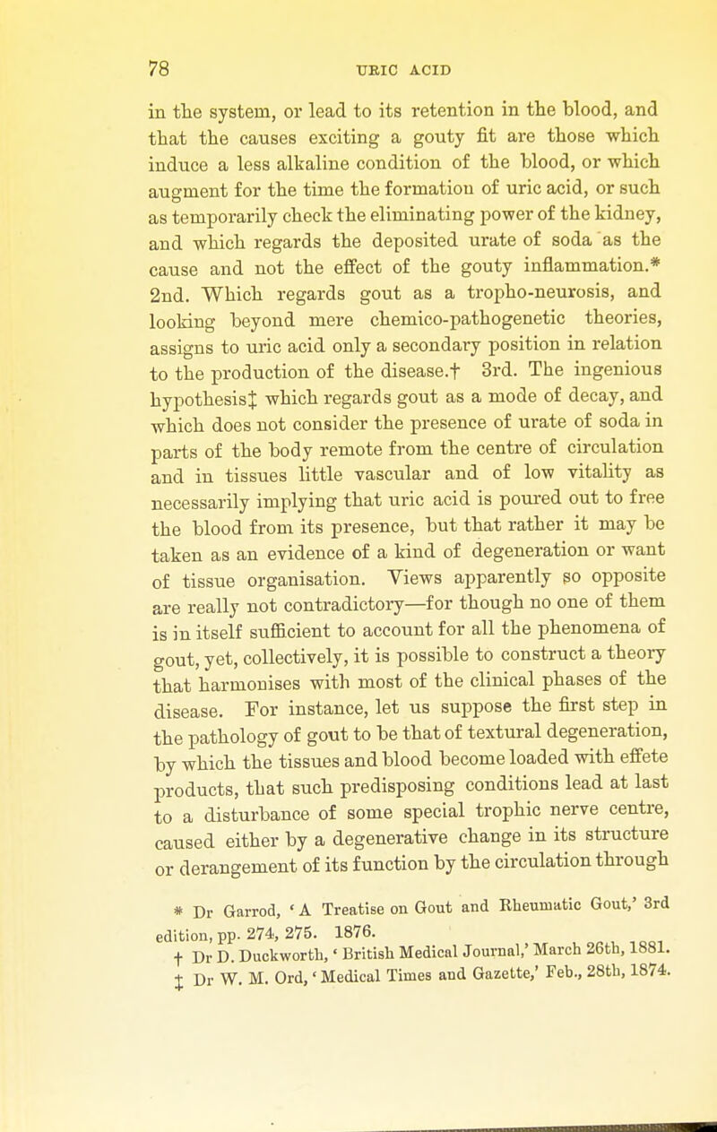 in the system, or lead to its retention in the blood, and that the causes exciting a gouty fit are those which induce a less alkaline condition of the blood, or which augment for the time the formation of uric acid, or such as temporarily check the eliminating power of the kidney, and which regards the deposited urate of soda as the cause and not the effect of the gouty inflammation.* 2nd. Which regards gout as a tropho-neurosis, and looking beyond mere chemico-pathogenetic theories, assigns to uric acid only a secondary position in relation to the production of the disease.f 3rd. The ingenious hypothesis^ which regards gout as a mode of decay, and which does not consider the presence of urate of soda in parts of the body remote from the centre of circulation and in tissues little vascular and of low vitality as necessarily implying that uric acid is poured out to free the blood from its presence, but that rather it may be taken as an evidence of a kind of degeneration or want of tissue organisation. Yiews apparently so opposite are really not contradictory—for though no one of them is in itself sufficient to account for all the phenomena of gout, yet, collectively, it is possible to construct a theory that harmonises with most of the clinical phases of the disease. For instance, let us suppose the first step in the pathology of gout to be that of textural degeneration, by which the tissues and blood become loaded with effete products, that such predisposing conditions lead at last to a disturbance of some special trophic nerve centre, caused either by a degenerative change in its structure or derangement of its function by the circulation through * Dr Garrod, ' A Treatise on Gout and Kheuniatic Gout,' 3rd edition, pp. 274, 275. 1876. f Dr D. Duckworth,' British Medical Journal,' March 26th, 1881. J Dr W. M. Ord,«Medical Times and Gazette,' Feb., 28th, 1874.