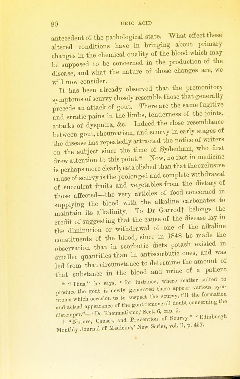 30 TJEIC ACID antecedent of the pathological state. What effect these altered conditions have in bringing about primary changes in the chemical quality of the blood whicb may be supposed to be concerned in the production of the disease, and what the nature of those changes are, we will now consider. It has been already observed that the premonitory symptoms of scurvy closely resemble those that generally precede an attack of gout. There are the same fugitive and erratic pains in the limbs, tenderness of the joints, attacks of dyspnoea, &c. Indeed the close resemblance between gout, rheumatism, and scurvy in early stages of the disease has repeatedly attracted the notice of writers on the subject since the time of Sydenham, who first drew attention to this point* Now, no fact in medicine is perhaps more clearly established than that theexclusive cause of scurvy is the prolonged and complete withdrawal of succulent fruits and vegetables from the dietary of those affected-the very articles of food concerned in supplying the blood with the alkaline carbonates to maintain its alkalinity. To Dr Garrodf belongs the credit of suggesting that the cause of the disease lay m the diminution or withdrawal of one of the alkaline constituents of the blood, since in 1848 he made the observation that in scorbutic diets potash existed in smaller quantities than in antiscorbutic ones, and was led from that circumstance to determine the amount ot that substance in the blood and urine of a patient * Thus, he says, for instance, where matter suited to produce the gout is newly generated there appear various sym- ptoms which occasion us to suspect the scurvy, till the format on 'nd actual appearance of the gout remove all doubt concerning*, distemper.-' De Rheumatismo,' Sect. 6, cap. 5. + Nature, Causes, and Prevention of Scurvy, Edmburgu Monthly Journal of Medicine/ New Series, vol. i>, p. 457.