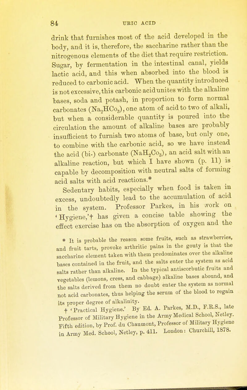 drink that furnishes most of the acid developed in the body, and it is, therefore, the saccharine rather than the nitrogenous elements of the diet that require restriction. Sugar, by fermentation in the intestinal canal, yields lactic acid, and this when absorbed into the blood is reduced to carbonic acid. When the quantity introduced is not excessive, this carbonic acid unites with the alkaline bases, soda and potash, in proportion to form normal carbonates (Na2HOo3), one atom of acid to two of alkali, but when a considerable quantity is poured into the circulation the amount of alkaline bases are probably insufficient to furnish two atoms of base, but only one, to combine with the carbonic acid, so we have instead the acid (bi-) carbonate (NaH2Co3), an acid salt with an alkaline reaction, but which I have shown (p. 11) is capable by decomposition with neutral salts of f oraiing acid salts with acid reactions* Sedentary habits, especially when food is taken in excess, undoubtedly lead to the accumulation of acid in the system. Professor Parkes, in his work on 'Hygiene,'t has given a concise table showing the effect exercise has on the absorption of oxygen and the * It is probable the reason some fruits, such as strawberries, and fruit tarts, provoke arthritic pains in the gouty is that the saccharine element taken with them predominates over the alkaline bases contained in the fruit, and the salts enter the system as acid salts rather than alkaline. In the typical antiscorbutic fru.ts and vegetables (lemons, cress, and cabbage) alkaline bases abound, and the salts derived from them no doubt enter the system as normal not acid carbonates, thus helping the serum of the blood to regain its proper degree of alkalinity. f 'Practical Hygiene.' By Ed. A. Parkes, M.D., F.B.S., late Professor of Military Hygiene in the Army Medical School, Netley. Fifth edition, by Prof, du Chaumont, Professor of Military Hygiene in Army Med. School, Netley, p. 411. London: Churchill, 1878.