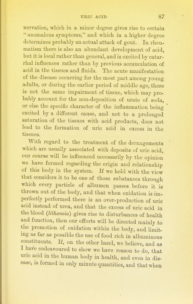 nervation, which in a minor degree gives rise to certain anomalous symptoms, and which in a higher degree determines probably an actual attack of gout. In rheu- matism there is also an abundant development of acid, but it is local rather than general, and is excited by catar- rhal influences rather than by previous accumulation of acid in the tissues and fluids. The acute manifestation of the disease occurring for the most part among young adults, or during the earlier period of middle age, there is not the same impairment of tissue, which may pro- bably account for the non-deposition of urate of soda, or else the specific character of the inflammation being excited by a different cause, and not to a prolonged saturation of the tissues with acid products, does not lead to the formation of uric acid in excess in the tissues. With regard to the treatment of the derangements which are usually associated with deposits of uric acid, our course will be influenced necessarily by the opinion we have formed regarding the origin and relationship of this body in the system. If we hold with the view that considers it to be one of those substances through which every particle of albumen passes before it is thrown out of the body, and that when oxidation is im- perfectly performed there is an over-production of uric acid instead of urea, and that the excess of uric acid in the blood (lith(smia) gives rise to disturbances of health and function, then our efforts will be directed mainly to the promotion of oxidation within the body, and limit- ing as far as possible the use of food rich in albuminous constituents. If, on the other hand, we believe, and as I have endeavoured to show we have reason to do, that uric acid in the human body in health, and even in dis- ease, is formed in only minute quantities, and that when