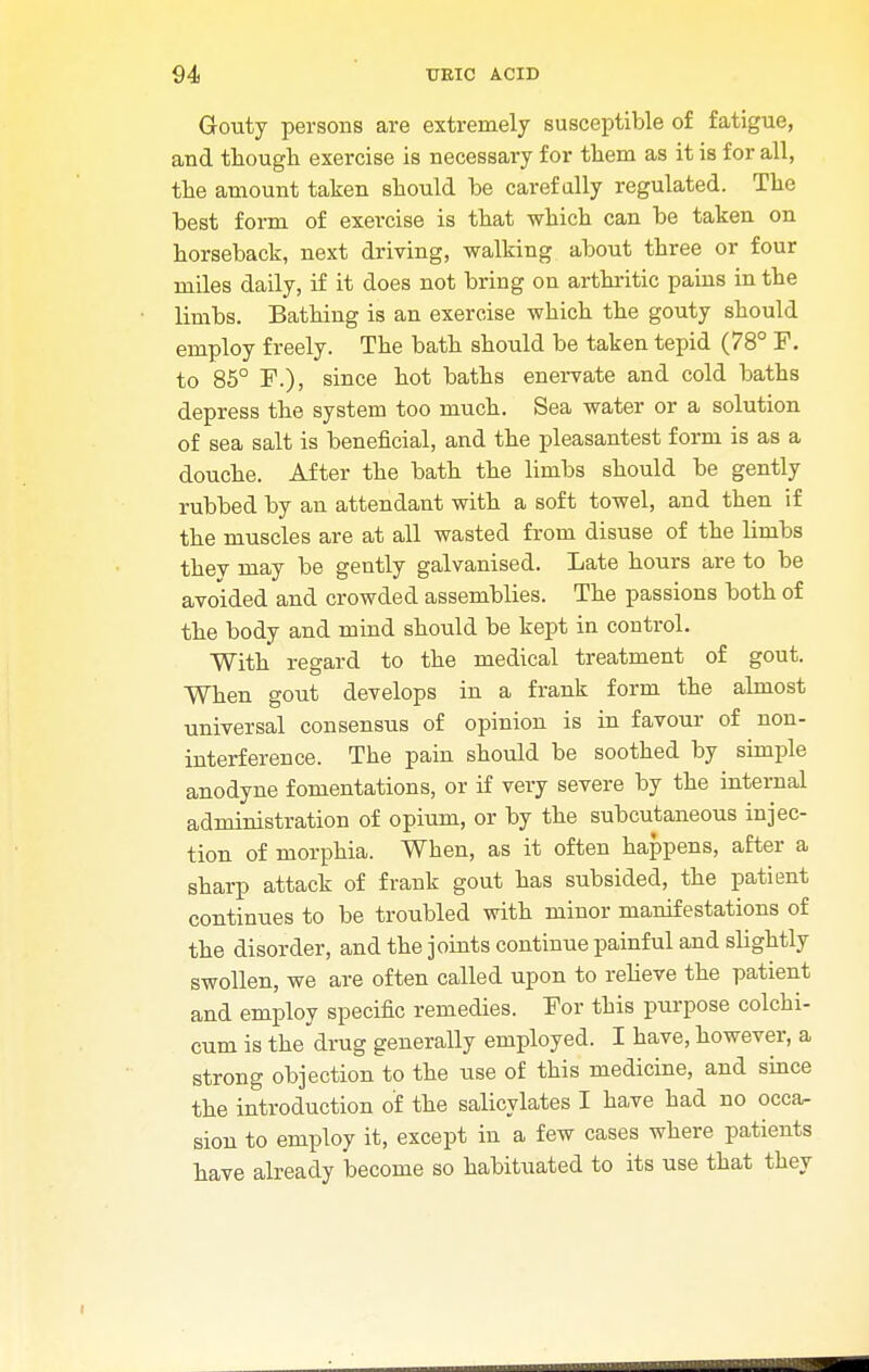 Gouty persons are extremely susceptible of fatigue, and though exercise is necessary for them as it is for all, the amount taken should be carefully regulated. The best form of exercise is that which can be taken on horseback, next driving, walking about three or four miles daily, if it does not bring on arthritic pains in the limbs. Bathing is an exercise which the gouty should employ freely. The bath should be taken tepid (78° F. to 85° F.), since hot baths enervate and cold baths depress the system too much. Sea water or a solution of sea salt is beneficial, and the pleasantest form is as a douche. After the bath the limbs should be gently rubbed by an attendant with a soft towel, and then if the muscles are at all wasted from disuse of the limbs thev may be gently galvanised. Late hours are to be avoided and crowded assemblies. The passions both of the body and mind should be kept in control. With regard to the medical treatment of gout. When gout develops in a frank form the almost universal consensus of opinion is in favour of non- interference. The pain should be soothed by simple anodyne fomentations, or if very severe by the internal administration of opium, or by the subcutaneous injec- tion of morphia. When, as it often happens, after a sharp attack of frank gout has subsided, the patient continues to be troubled with minor manifestations of the disorder, and the joints continue painful and slightly swollen, we are often called upon to relieve the patient and employ specific remedies. For this purpose colchi- cum is the drug generally employed. I have, however, a strong objection to the use of this medicine, and since the introduction of the salicylates I have bad no occa- sion to employ it, except in a few cases where patients have already become so habituated to its use that they