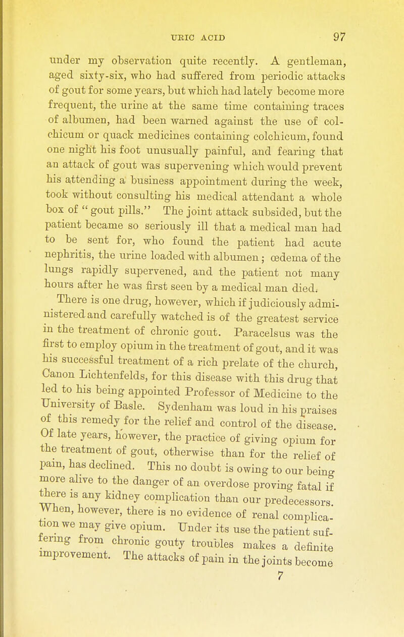 under my observation quite recently. A gentleman, aged sixty-six, who had suffered from periodic attacks of gout for some years, but which had lately become more frequent, the urine at the same time containing traces of albumen, had been warned against the use of col- chicum or quack medicines containing colchicum, found one night his foot unusually painful, and fearing that an attack of gout was supervening which would prevent his attending a business appointment during the week, took without consulting his medical attendant a whole box of  gout pills. The joint attack subsided, but the patient became so seriously ill that a medical man had to be sent for, who found the patient had acute nephritis, the urine loaded with albumen; oedema of the lungs rapidly supervened, and the patient not many hours after he was first seen by a medical man died, There is one drug, however, which if judiciously admi- nistered and carefully watched is of the greatest service in the treatment of chronic gout. Paracelsus was the first to employ opium in the treatment of gout, and it was his successful treatment of a rich prelate of the church, Canon Lichtenfelds, for this disease with this drug that led to his being appointed Professor of Medicine to the University of Basle. Sydenham was loud in his praises of this remedy for the relief and control of the disease. Of late years, however, the practice of giving opium for the treatment of gout, otherwise than for the relief of pam, has declined. This no doubt is owing to our being more alive to the danger of an overdose proving fatal if there is any kidney complication than our predecessors When, however, there is no evidence of renal complica- tion we may give opium. Under its use the patient suf- fering from chronic gouty troubles makes a definite improvement. The attacks of pain in the joints become 7