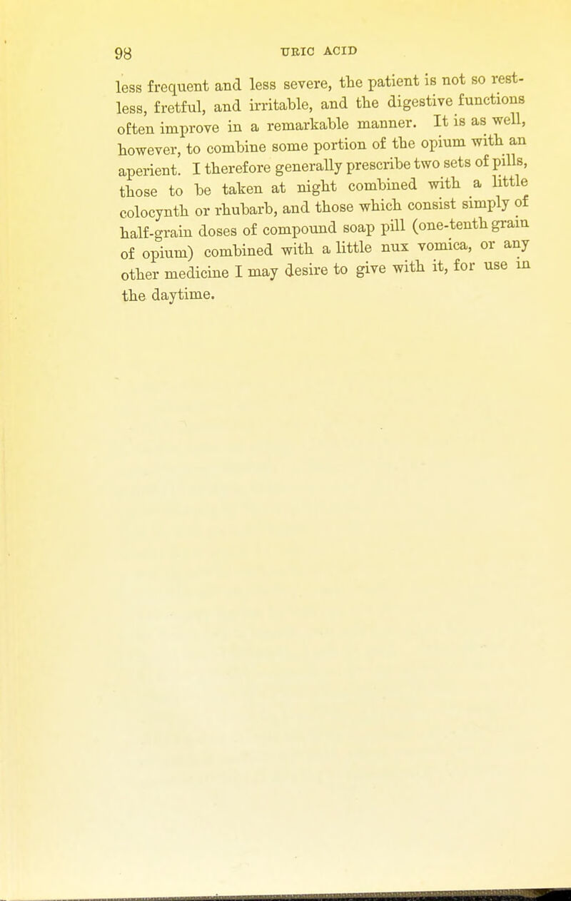 less frequent and less severe, the patient is not so rest- less, fretful, and irritable, and the digestive functions often improve in a remarkable manner. It is as well, however, to combine some portion of the opium with an aperient. I therefore generally prescribe two sets of pills, those to be taken at night combined with a little colocynth or rhubarb, and those which consist simply of half-grain doses of compound soap pill (one-tenth grain of opium) combined with a little nux vomica, or any other medicine I may desire to give with it, for use m the daytime.