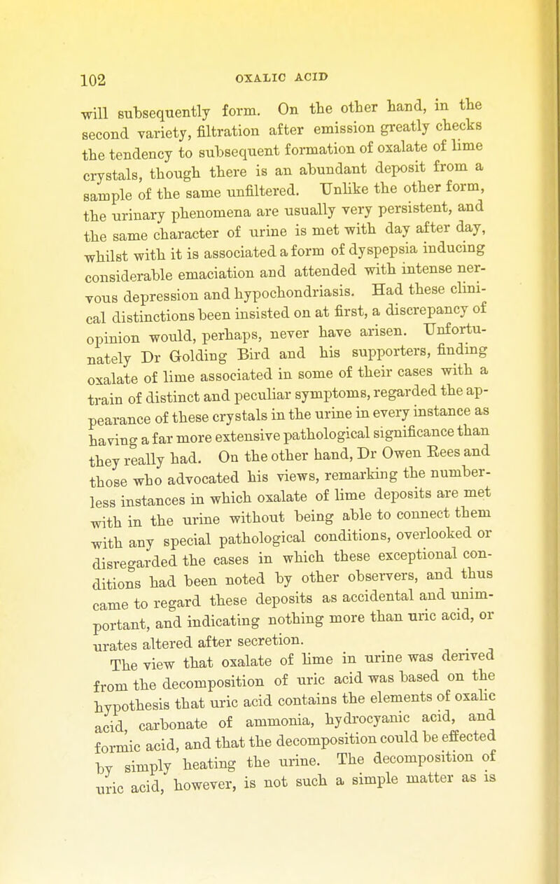 will subsequently form. On the other hand, in the second variety, filtration after emission greatly checks the tendency to subsequent formation of oxalate of lime crystals, though there is an abundant deposit from a sample of the same unfiltered. Unlike the other form, the urinary phenomena are usually very persistent, and the same character of urine is met with day after day, whilst with it is associated a form of dyspepsia inducing considerable emaciation and attended with intense ner- vous depression and hypochondriasis. Had these clini- cal distinctions been insisted on at first, a discrepancy of opinion would, perhaps, never have arisen. Unfortu- nately Dr Golding Bird and his supporters, finding oxalate of lime associated in some of their cases with a train of distinct and peculiar symptoms, regarded the ap- pearance of these crystals in the urine in every instance as having a far more extensive pathological significance than they really had. On the other hand, Dr Owen Bees and those who advocated his views, remarking the number- less instances in which oxalate of lime deposits are met with in the urine without being able to connect them with any special pathological conditions, overlooked or disregarded the cases in which these exceptional con- ditions had been noted by other observers, and thus came to regard these deposits as accidental and unim- portant, and indicating nothing more than uric acid, or urates altered after secretion. The view that oxalate of lime in urine was derived from the decomposition of uric acid was based on the hypothesis that uric acid contains the elements of oxalic acid carbonate of ammonia, hydrocyanic acid, and formic acid, and that the decomposition could be effected lw simply heating the urine. The decomposition of uric acid, however, is not such a simple matter as is
