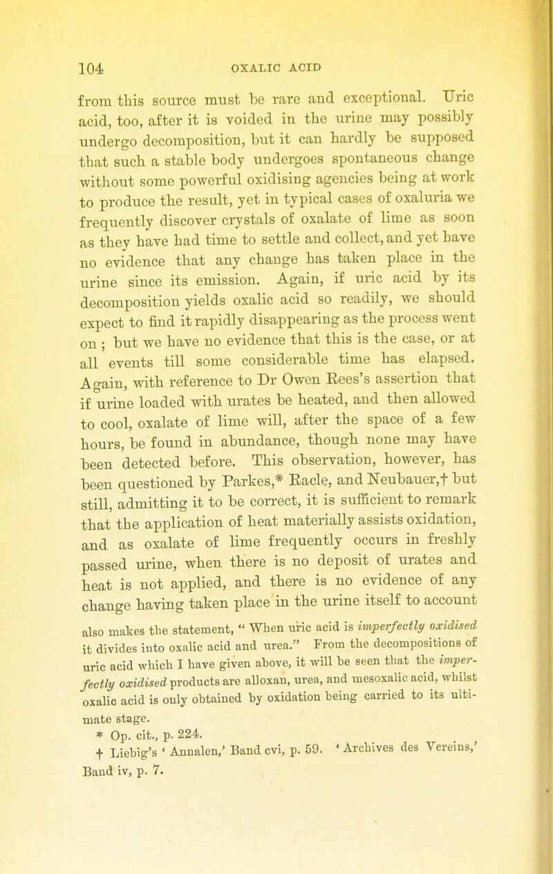 from this source must be rare and exceptional. Uric acid, too, after it is voided in the urine may possibly undergo decomposition, but it can hardly be supposed that such a stable body undergoes spontaneous change without some powerful oxidising agencies being at work to produce the result, yet in typical cases of oxaluria we frequently discover crystals of oxalate of lime as soon as they have had time to settle and collect, and yet have no evidence that any change has taken place in the urine since its emission. Again, if uric acid by its decomposition yields oxalic acid so readily, we should expect to find it rapidly disappearing as the process went on ; but we have no evidence that this is the case, or at all events till some considerable time has elapsed. Ao-ain, with reference to Dr Owen Eees's assertion that if urine loaded with urates be heated, and then allowed to cool, oxalate of lime will, after the space of a few hours, be found in abundance, though none may have been detected before. This observation, however, has been questioned by Partes,* Bade, and ISTeubauer.f but still, admitting it to be correct, it is sufficient to remark that the application of heat materially assists oxidation, and as oxalate of lime frequently occurs in freshly passed urine, when there is no deposit of urates and heat is not applied, and there is no evidence of any change having taken place in the urine itself to account also makes the statement,  When uric acid is imperfectly oxidised it divides into oxalic acid and urea. From the decompositions of uric acid which I have given above, it will be seen that the imper- fectly oxidised products are alloxan, urea, and mesoxalic acid, whilst oxalic acid is only obtained by oxidation being carried to its ulti- mate stage. * Op. cit., p. 224. f Liebig's ' Annalen,' Band cvi, p. 59. ' Archives des Vereins,' Baud iv, p. 7.