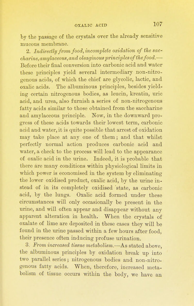 by the passage of the crystals over the already sensitive mucous membrane. 2. Indirectly from food, incomplete oxidation of the sac- charine, amylaceous, and oleaginous principles of the food.— Before their final conversion into carbonic acid and water these principles yield several intermediary non-nitro- genous acids, of which the chief are glycolic, lactic, and oxalic acids. The albuminous principles, besides yield- ing certain nitrogenous bodies, as leucin, kreatin, uric acid, and urea, also furnish a series of non-nitrogenous fatty acids similar to those obtained from the saccharine and amylaceous principle. Now, in the downward pro- gress of these acids towards their lowest term, carbonic acid and water, it is quite possible that arrest of oxidation may take place at any one of them; and that whilst perfectly normal action produces carbonic acid and water, a check to the process will lead to the appearance of oxalic acid in the urine. Indeed, it is probable that there are many conditions within physiological limits in which power is economised in the system by eliminating the lower oxidised product, oxalic acid, by the urine in- stead of in its completely oxidised state, as carbonic acid, by the lungs. Oxalic acid formed under these circumstances will only occasionally be present in the urine, and will often appear and disappear without any apparent alteration in health. When the crystals of oxalate of lime are deposited in these cases they will be found in the urine passed within a few hours after food, their presence often inducing profuse urination. 3. From increased tissue metabolism.—As stated above, the albuminous principles by oxidation break up into two parallel series; nitrogenous bodies and non-nitro- genous fatty acids. When, therefore, increased meta- bolism of tissue occurs within the body, we have an