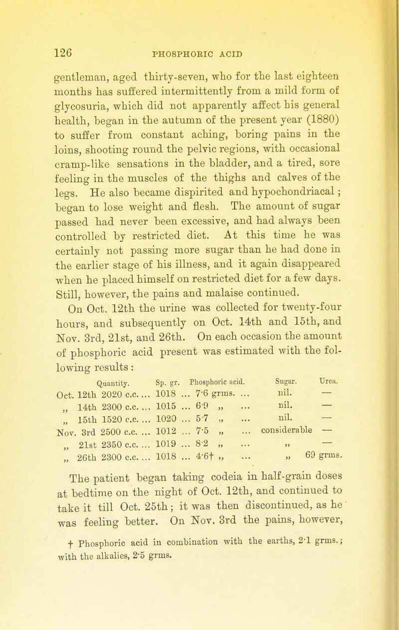 gentleman, aged thirty-seven, who for the last eighteen months has suffered intermittently from a mild form of glycosuria, which did not apparently affect bis general health, began in the autumn of the present year (1880) to suffer from constant aching, boring pains in the loins, shooting round the pelvic regions, with occasional cramp-like sensations in the bladder, and a tired, sore feeling in the muscles of the thighs and calves of the legs. He also became dispirited and hypochondriacal; began to lose weight and flesh. The amount of sugar passed had never been excessive, and had always been controlled by restricted diet. At this time he was certainly not passing more sugar than he had done in the earlier stage of his illness, and it again disappeared when he placed himself on restricted diet for a few days. Still, however, the pains and malaise continued. On Oct. 12th the urine was collected for twenty-four hours, and subsequently on Oct. 14th and 15th, and Nov. 3rd, 21st, and 26th. On each occasion the amount of phosphoric acid present was estimated with the fol- lowing results: Quantity. Sp. gr. Phosphoric acid. Sugar. Urea. Oct. 12th 2020 c.c.... 1018 ... 76 grins. ... nil. — „ 14th 2300 c.c. ... 1015 ... 6 9 „ ... nil. — „ 15th 1520 c.c. ... 1020 ... 5 7 „ ... nil. — Nov. 3rd 2500 c.c. ... 1012 ... 75 „ ... considerable — „ 21st 2350 c.c. ... 1019 ... 8 2 „ ... „ — „ 26th 2300 c.c. ... 1018 ... 4-6f ., ... » 69 grins. The patient began taking codeia in half-grain doses at bedtime on the night of Oct. 12th, and continued to take it till Oct. 25th; it was then discontinued, as he was feeling better. On Nov. 3rd the pains, however, f Phosphoric acid in combination with the earths, 2-1 grms.; with the alkalies, 2'5 grms.