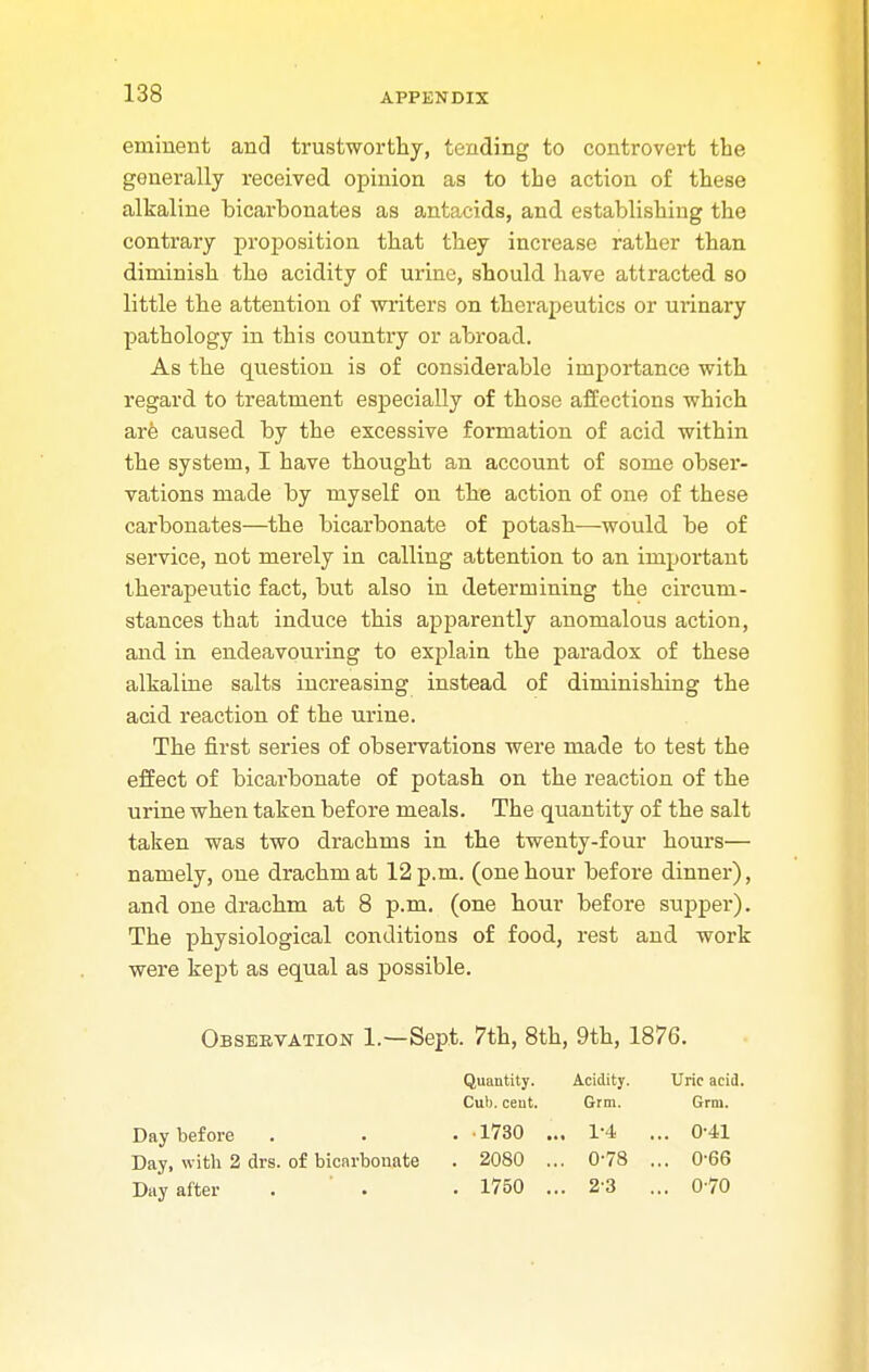 eminent and trustworthy, tending to controvert the generally received opinion as to the action of these alkaline hicarbonates as antacids, and establishing the contrary proposition that they increase rather than diminish the acidity of urine, should have attracted so little the attention of writers on therapeutics or urinary pathology in this country or abroad. As the question is of considerable importance with regard to treatment especially of those affections which are caused by the excessive formation of acid within the system, I have thought an account of some obser- vations made by myself on the action of one of these carbonates—the bicarbonate of potash—would be of service, not merely in calling attention to an important therapeutic fact, but also in determining the circum- stances that induce this apparently anomalous action, and in endeavouring to explain the paradox of these alkaline salts increasing instead of diminishing the acid reaction of the urine. The first series of observations were made to test the effect of bicarbonate of potash on the reaction of the urine when taken before meals. The quantity of the salt taken was two drachms in the twenty-four hours— namely, one drachm at 12 p.m. (one hour before dinner), and one drachm at 8 p.m. (one hour before supper). The physiological conditions of food, rest and work were kept as equal as possible. Observation 1.—Sept. 7th, 8th, 9th, 1876. Day before Day, with 2 drs. of bicarbonate Day after Quantity. Acidity. Uric acid. Cub. ceut. Grm. Grm. ■1730 . . 1-4 ... 0-41 2080 . . 0-78 ... 0-66 1750 . . 23 ... 0-70