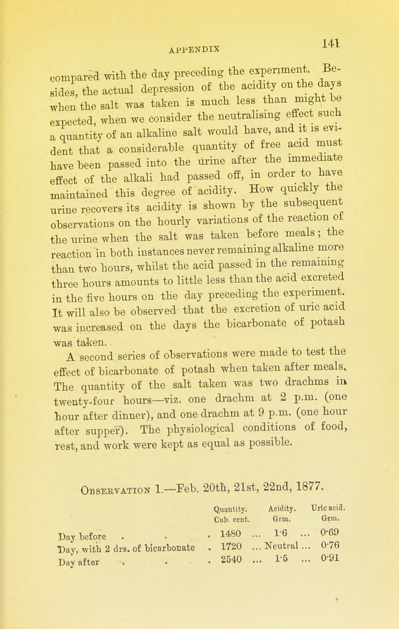 APPENDIX compared with the day preceding the experiment. Be- sides, the actual depression of the acidity on the days when the salt was taken is much less than might be expected, when we consider the neutralising effect such a quantity of an alkaline salt would have, and it is evi- dent that a considerable quantity of free acid must have been passed into the urine after the immediate effect of the alkali had passed off, in order to have maintained this degree of acidity. How quickly the urine recovers its acidity is shown by the subsequent observations on the hourly variations of the reaction or the urine when the salt was taken before meals; the reaction In both instances never remaining alkaline more than two hours, whilst the acid passed in the remaining three hours amounts to little less than the acid excreted in the five hours on the day preceding the experiment. It will also be observed that the excretion of uric acid was increased on the days the bicarbonate of potash was taken. A second.series of observations were made to test the effect of bicarbonate of potash when taken after meals. The quantity of the salt taken was two drachms in twenty-four hours—viz. one drachm at 2 p.m. (one hour after dinner), and one drachm at 9 p.m. (one hour after supper). The physiological conditions of food, rest, and work were kept as equal as possible. Observation 1.—Feb. 20th, 21st, 22nd, 1877. Quantity. Acidity. Uric acid. Cub. cent. Grm. Gtm. Day before . . • 1«0 ... 1-6 ... 069 Day, with 2 drs. of bicarbonate . 1720 ...Neutral... 0-76 Dav after . ... 2540 ... 1'5 ... 0-91