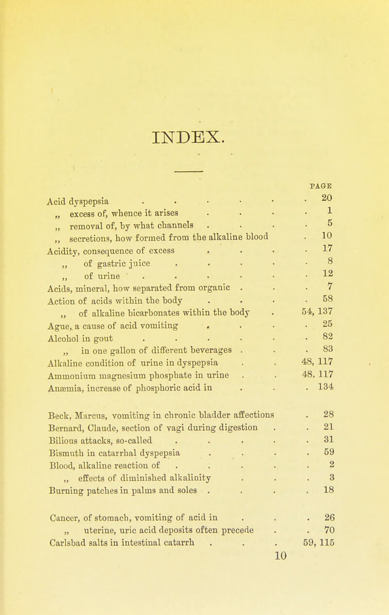 INDEX. PAGE Acid dyspepsia . • • • • .20 „ excess of, whence it arises . . . • 1 „ removal of, by what channels .... 5 „ secretions, how formed from the alkaline blood . 10 Acidity, consequence of excess . . • .17 „ of gastric juice . . • • .8 „ of urine . . • • • .12 Acids, mineral, how separated from organic . . .7 Action of acids within the body . . . .58 „ of alkaline bicarbonates within the body . 54, 137 Ague,, a cause of acid vomiting . . . .25 Alcohol in gout . . . • • .82 „ in one gallon of different beverages . . .83 Alkaline condition of urine in dyspepsia . . 48, 117 Ammonium magnesium phosphate in urine . . 48, 117 Anaemia, increase of phosphoric acid in 134 Beck, Marcus, vomiting in chronic bladder affections . 28 Bernard, Claude, section of vagi during digestion . . 21 Bilious attacks, so-called . . . • .31 Bismuth in catarrhal dyspepsia . . . .59 Blood, alkaline reaction of . . . .2 „ effects of diminished alkalinity . . .3 Burning patches in palms and soles . . . .18 Cancer, of stomach, vomiting of acid in . .26 „ uterine, uric acid deposits often precede . . 70 Carlsbad salts in intestinal catarrh . . . 59, 115 10