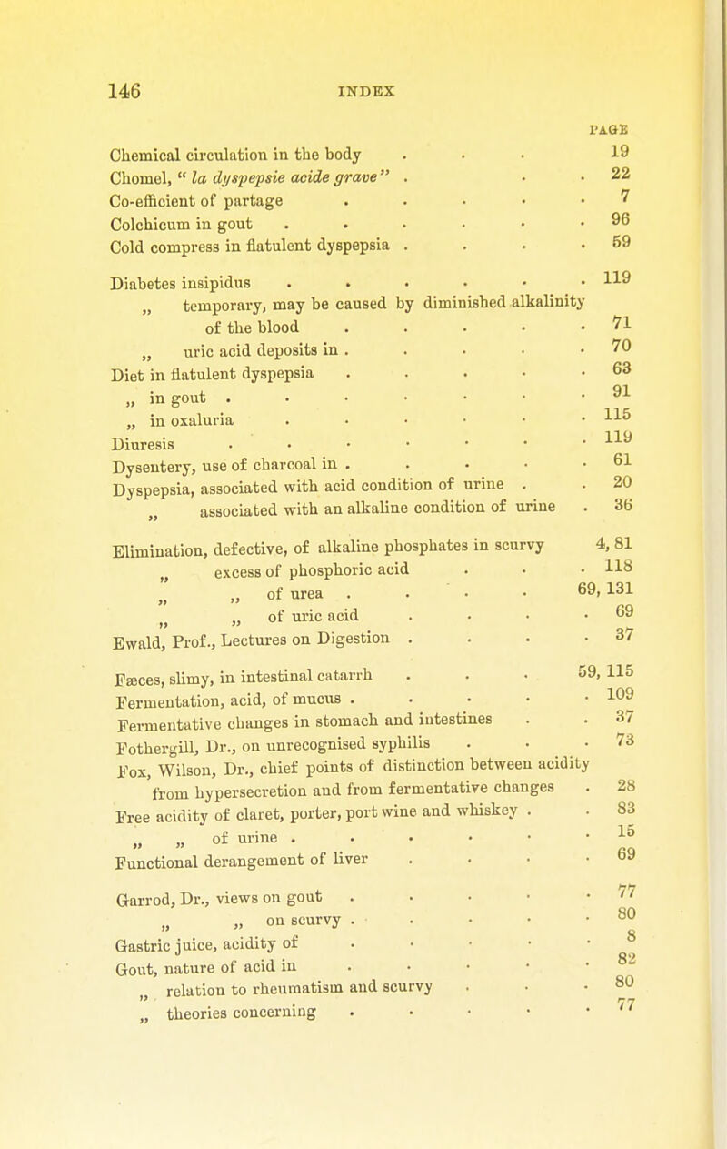 FA.&E Chemical circulation in the body ... 19 Chomel,  la di/spepsie acide grave . . . 22 Co-efficient of partage . . • • 7 Colchicum in gout . . . • • .96 Cold compress in flatulent dyspepsia . . . .59 Diabetes insipidus H9 „ temporary, may be caused by diminished alkalinity of the blood . . . • .71 „ uric acid deposits in . . . • .70 Diet in flatulent dyspepsia . . . • .63 „ in gout 91 „ in oxaluria 115 Diuresis . • • • • • .119 Dysentery, use of charcoal in . . • • .61 Dyspepsia, associated with acid condition of urine . . 20 associated with an alkaline condition of urine . 36 Elimination, defective, of alkaline phosphates in scurvy 4, 81 „ excess of phosphoric acid . • • 118 „ of urea . . • 69. l3i > „ of uric acid . • • .69 Ewald, Prof., Lectures on Digestion . . . .37 Fajces, slimy, in intestinal catarrh ... 59, 115 Fermentation, acid, of mucus . . • • .109 Fermentative changes in stomach and intestines . . 37 Fothergill, Dr., on unrecognised syphilis . . .73 Fox, Wilson, Dr., chief points of distinction between acidity from hypersecretion and from fermentative changes . 28 Free acidity of claret, porter, port wine and whiskey . . 83 „ „ of urine . . • • • ' Functional derangement of liver . . • .69 Garrod, Dr., views on gout . . • • -77 „ on scurvy . • • • .80 Q Gastric juice, acidity of . Gout, nature of acid in . • • ■ 8~ relation to rheumatism and scurvy . . .80 77 theories concerning ..•••*