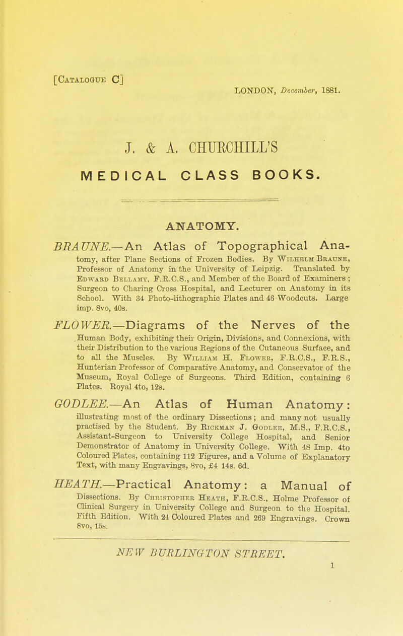 [Catalogue C] LONDON, December, 1881. J. & A. CHUKCHILL'S MEDICAL CLASS BOOKS. ANATOMY. BRA UNE.—An Atlas of Topographical Ana- tomy, after Plane Sections of Frozen Bodies. By Wilhelm Braune, Professor of Anatomy in the University of Leipzig. Translated by Edward Bellamy, F.E.C.S., and Member of the Board of Examiners ; Surgeon to Charing Cross Hospital, and Lecturer on Anatomy in its School. With 34 Photo-lithographic Plates and 46 Woodcuts. Large imp. 8vo, 40s. FLOWER.—Diagrams of the Nerves of the .Human Body, exhibiting their Origin, Divisions, and Connexions, with their Distribution to the various Begions of the Cutaneous Surface, and to all the Muscles. By William H. Flower, F.R.C.S., F.R.S., Hunterian Professor of Comparative Anatomy, and Conservator of the Museum, Eoyal College of Surgeons. Third Edition, containing 6 Plates. Eoyal 4to, 12s. GODLEE.—An Atlas of Human Anatomy: illustrating most of the ordinary Dissections; and many not usually practised by the Student. By Eickman J. Godlee, M.S., F.E.C.S., Assistant-Surgeon to University College Hospital, and Senior Demonstrator of Anatomy in University College. With 4S Imp. 4to Coloured Plates, containing 112 Figures, and a Volume of Explanatory Text, with many Engravings, 8vo, £4 14s. 6d. HEATH.—Practical Anatomy: a Manual of Dissections. By Christopher Heath, F.E.C.S., Holme Professor of Clinical Surgeiy in University College and Surgeon to the Hospital. Fifth Edition. With 24 Coloured Plates and 269 Engravings. Crown 8vo, 15s. NEW BURLINGTON STREET.