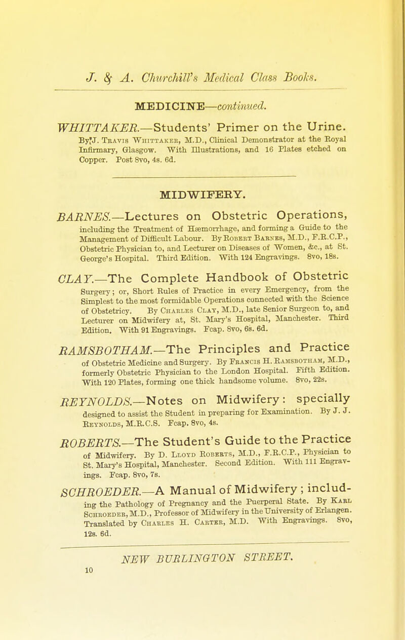 MEDICINE—continued. WHITTAKER.—Students' Primer on the Urine. ByJJ. Travis Wiiittakek, M.D., Clinical Demonstrator at the Eoyal Infirmary, Glasgow. With Illustrations, and 16 Plates etched on Copper. Post 8vo, 4s. 6d. MIDWIFERY. BARNES.—Lectures on Obstetric Operations, including the Treatment of Haemorrhage, and f orming a Guide to the Management of Difficult Labour. By Robert Barxes, M.D., F.B.C.P., Obstetric Physician to, and Lecturer on Diseases of Women, &c, at St. George's Hospital. Third Edition. With 124 Engravings. 8vo, 18s. CLAY.—The Complete Handbook of Obstetric Surgery; or, Short Rules of Practice in every Emergency, from the Simplest to the most formidable Operations connected with the Science of Obstetricy. By Charles Clay, M.D., late Senior Surgeon to, and Lecturer on Midwifery at, St. Mary's Hospital, Manchester. Third Edition. With 91 Engravings. Pcap. 8vo, 6s. 6d. RAMSBOTHAM.—The Principles and Practice of Obstetric Medicine and Surgery. By Francis H. Bamsbotham, M.D., formerly Obstetric Physician to the London Hospital. Fifth Edition. With 120 Plates, forming one thick handsome volume. 8vo, 22s. REYNOLDS.—Notes on Midwifery: specially designed to assist the Student in preparing for Examination. By J. J. Reynolds, M.R.C.S. Fcap. 8vo, 4s. ROBERTS—The Student's Guide to the Practice of Midwifery. By D. Lloyd Roberts, M.D., F.R.C.P., Physician to St. Mary's Hospital, Manchester. Second Edition. With 111 Engrav- ings. Fcap. 8vo, 7s. SCEROEDER.—A Manual of Midwifery ; includ- ing the Pathology of Pregnancy and the Puerperal State. By Karl Sohroeder, M.D., Professor of Midwifery in the University of Erlangen. Translated by Charles H. Carter, M.D. With Engravings. 8vo, 12s. 6d. NEW BURLINGTON STREET.