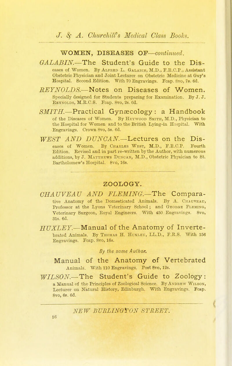 WOMEN, DISEASES OP—continued. GALABIN.—The Student's Guide to the Dis- eases of Women. By Alfred L. Galahin, M.D., F.R.C.P., Assistant Obstetric Physician andjoint Lecturer on Obstetric Medicine at Guy's Hospital. Second Edition. With 70 Engravings. Fcap. 8vo, 7s. 6d. REYNOLDS.—Notes on Diseases of Women. Specially designed for Students preparing for Examination. By J. J. Reynolds, M.R.C.S. Fcap. 8vo, 2s. 6d. SMITH.—Practical Gynaecology : a Handbook of the Diseases of Women. By Heywood Smith, M.D., Physician to the Hospital for Women and to the British Lying-in Hospital. With Engravings. Crown Svo, 5s. 6d. WEST AND DUNCAN—Lectures on the Dis- eases of Women. By Charles West, M.D., F.B.C.P. Fourth Edition. Revised and in part re-written by the Author, with numerous additions, by J. Matthews Duncan, M.D., Obstetric Physician to St. Bartholomew's Hospital. 8vo, 16s. ZOOLOGY. CHAUVEAU AND FLEMING.—The Compara- tive Anatomy of the Domesticated Animals. By A. Chauveau, Professor at the Lyons Veterinary School; and George Fleming, Veterinary Surgeon, Royal Engineers. With 450 Engravings. 8vo, 31s. 6d. HUXLEY.—Manual of the Anatomy of Inverte- brated Animals. By Thomas H. Huxley, LL.D., F.R.S. With 156 EDgravings. Fcap. 8vo, 16s. By the same A uihor. Manual of the Anatomy of Vertebrated Animals. With 110 Engravings. Post 8vo, 12s. WILSON— The Student's Guide to Zoology: a Manual of the Principles of Zoological Science. By Andrew Wilson, Lecturer on Natural History, Edinburgh. With Engravings. Fcap. Svo, 6s. 6d. NEW BURLINGTON STREET.