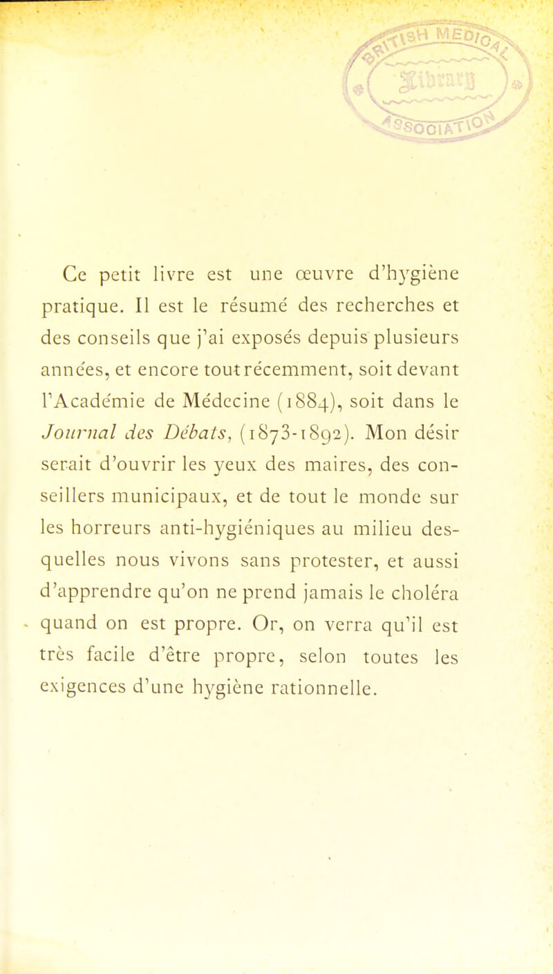 Ce petit livre est une œuvre d'hygiène pratique. Il est le résumé des recherches et des conseils que j'ai exposés depuis plusieurs années, et encore tout récemment, soit devant l'Académie de Médecine (1884), soit dans le Journal des Débats, (1873-1892). Mon désir serait d'ouvrir les yeux des maires, des con- seillers municipaux, et de tout le monde sur les horreurs anti-hygiéniques au milieu des- quelles nous vivons sans protester, et aussi d'apprendre qu'on ne prend jamais le choléra quand on est propre. Or, on verra qu'il est très facile d'être propre, selon toutes les exigences d'une hygiène rationnelle.