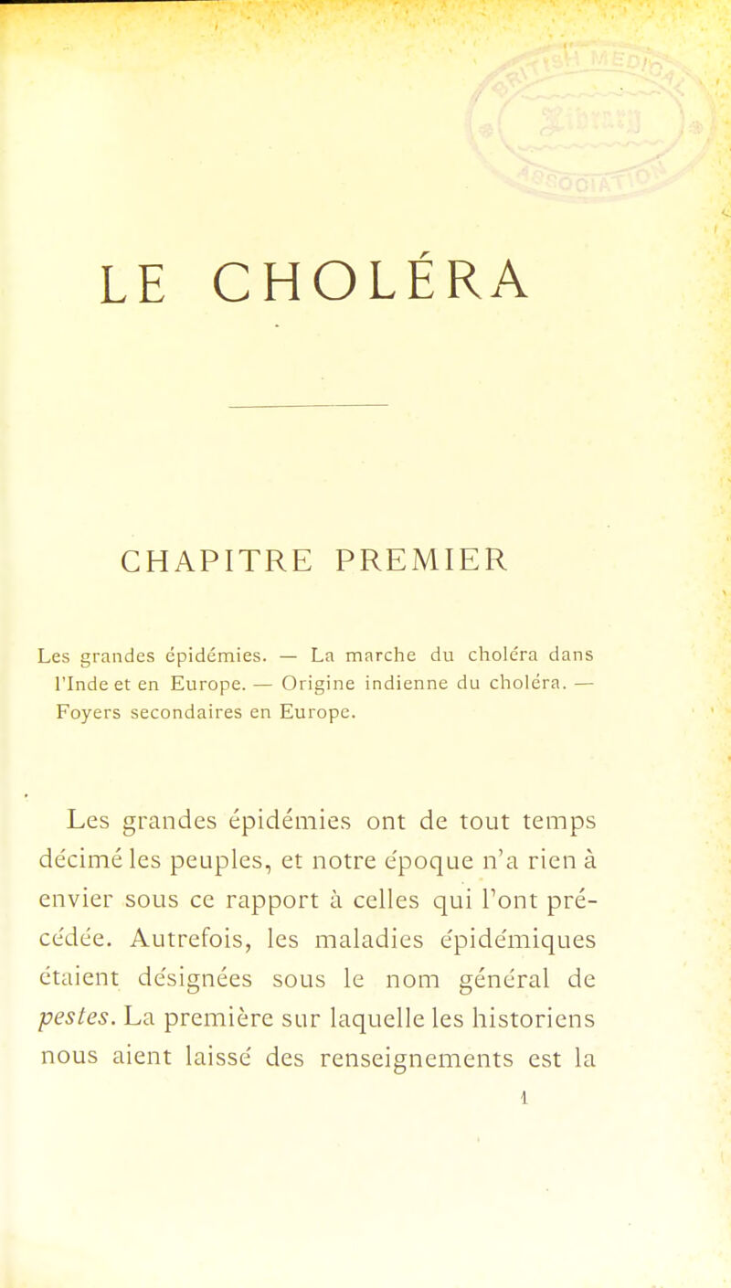 CHAPITRE PREMIER Les grandes épidémies. — La marche du choléra dans l'Inde et en Europe. — Origine indienne du choléra. — Foyers secondaires en Europe. Les grandes épidémies ont de tout temps décimé les peuples, et notre époque n'a rien à envier sous ce rapport à celles qui Pont pré- cédée. Autrefois, les maladies épidémiques étaient désignées sous le nom général de pestes. La première sur laquelle les historiens nous aient laissé des renseignements est la