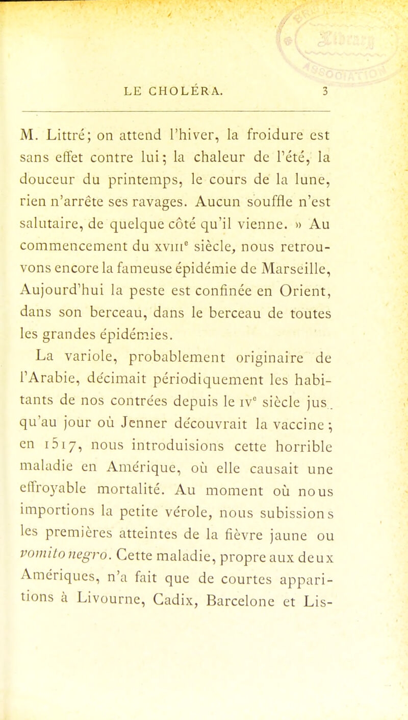 M. Littré; on attend l'hiver, la froidure est sans effet contre lui ; la chaleur de l'été, la douceur du printemps, le cours de la lune, rien n'arrête ses ravages. Aucun souffle n'est salutaire, de quelque côté qu'il vienne. » Au commencement du xvme siècle, nous retrou- vons encore la fameuse épidémie de Marseille, Aujourd'hui la peste est confinée en Orient, dans son berceau, dans le berceau de toutes les grandes épidémies. La variole, probablement originaire de l'Arabie, décimait périodiquement les habi- tants de nos contrées depuis le ivc siècle jus qu'au jour où Jenner découvrait la vaccine ; en 1517, nous introduisions cette horrible maladie en Amérique, où elle causait une effroyable mortalité. Au moment où nous importions la petite vérole, nous subissions les premières atteintes de la fièvre jaune ou pomito negro. Cette maladie, propre aux deux Amériques, n'a fait que de courtes appari- tions à Livourne, Cadix, Barcelone et Lis-