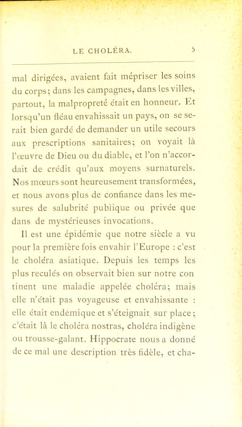 mal dirigées, avaient fait mépriser les soins du corps; dans les campagnes, dans les villes, partout, la malpropreté était en honneur. Et lorsqu'un fléau envahissait un pays, on se se- rait bien gardé de demander un utile secours aux prescriptions sanitaires; on voyait là l'œuvre de Dieu ou du diable, et l'on n'accor- dait de crédit qu'aux moyens surnaturels. Nos mœurs sont heureusement transformées, et nous avons plus de confiance dans les me- sures de salubrité publique ou privée que dans de mystérieuses invocations. Il est une épidémie que notre siècle a vu pour la première fois envahir l'Europe : c'est le choléra asiatique. Depuis les temps les plus reculés on observait bien sur notre con tinent une maladie appelée choléra; mais elle n'était pas voyageuse et envahissante : elle était endémique et s'éteignait sur place; c'était là le choléra nostras, choléra indigène ou trousse-galant. Hippocrate nous a donné de ce mal une description très fidèle, et cha-