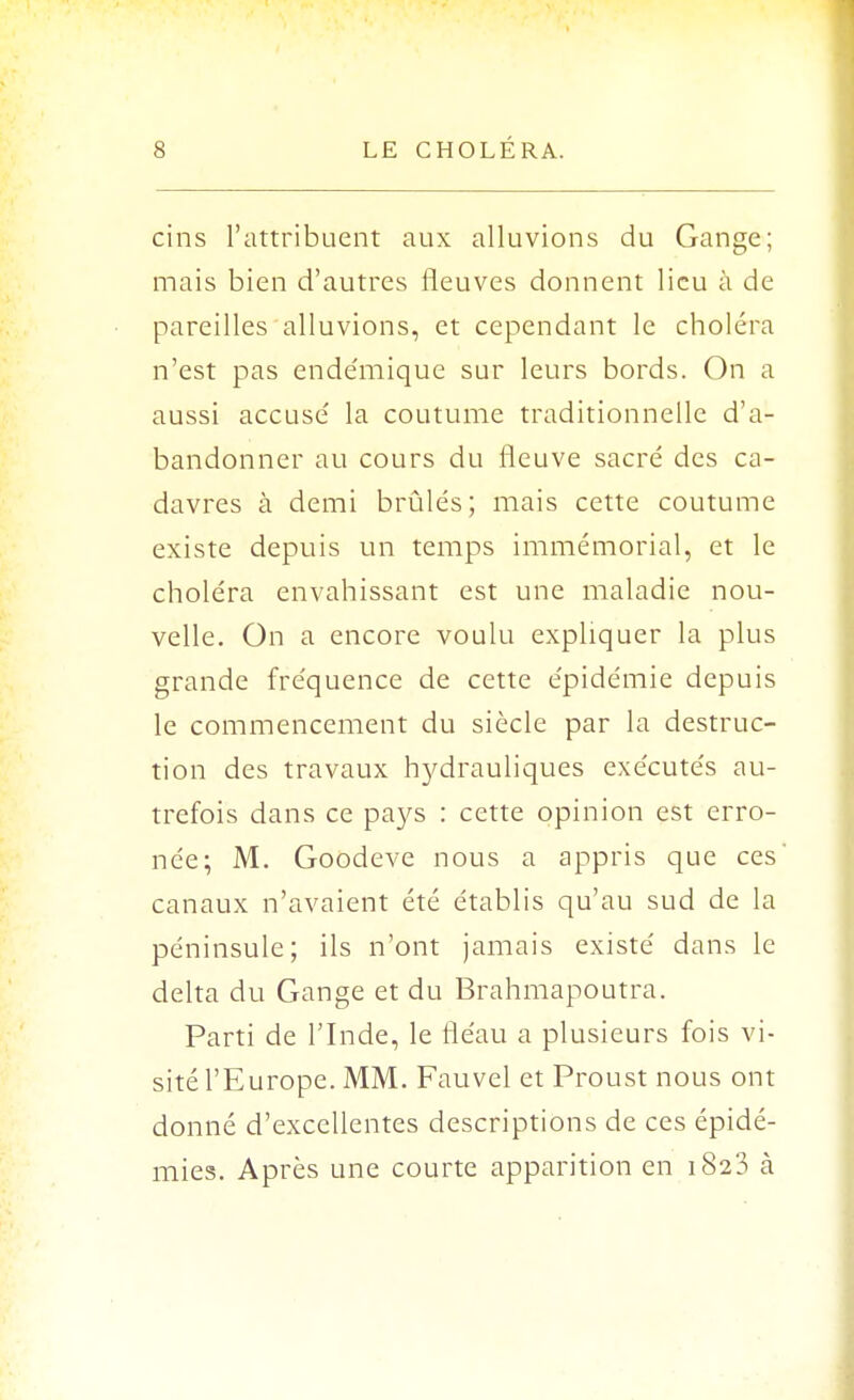 cins l'attribuent aux alluvions du Gange; mais bien d'autres fleuves donnent lieu à de pareilles alluvions, et cependant le choléra n'est pas ende'mique sur leurs bords. On a aussi accusé la coutume traditionnelle d'a- bandonner au cours du fleuve sacré des ca- davres à demi brûlés; mais cette coutume existe depuis un temps immémorial, et le choléra envahissant est une maladie nou- velle. On a encore voulu expliquer la plus grande fréquence de cette épidémie depuis le commencement du siècle par la destruc- tion des travaux hydrauliques exécutés au- trefois dans ce pays : cette opinion est erro- née; M. Goodeve nous a appris que ces' canaux n'avaient été établis qu'au sud de la péninsule; ils n'ont jamais existé dans le delta du Gange et du Brahmapoutra. Parti de l'Inde, le fléau a plusieurs fois vi- sité l'Europe. MM. Fauvel et Proust nous ont donné d'excellentes descriptions de ces épidé- mies. Après une courte apparition en 1823 à