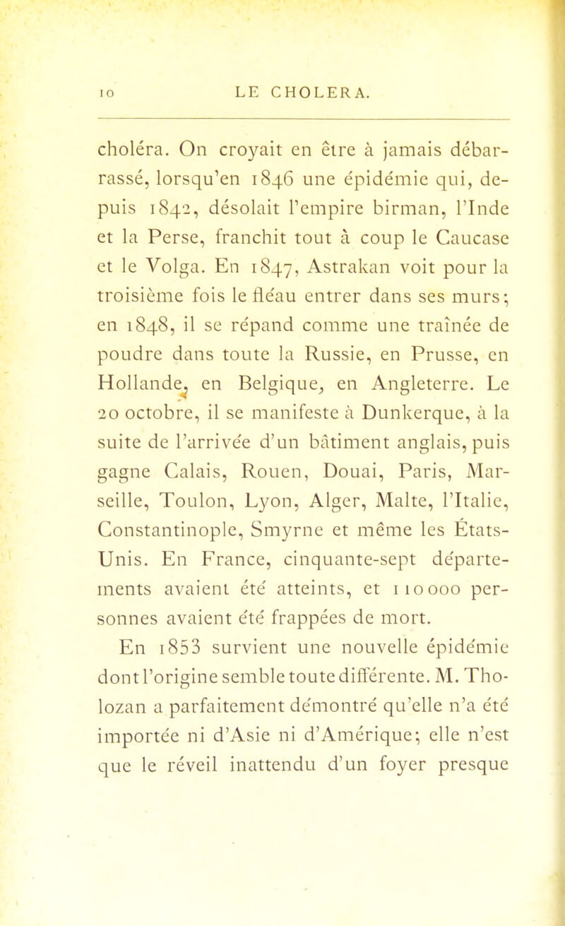 choléra. On croyait en être à jamais débar- rassé, lorsqu'en 1846 une épidémie qui, de- puis 1842, désolait l'empire birman, l'Inde et la Perse, franchit tout à coup le Caucase et le Volga. En 1847, Astrakan voit pour la troisième fois le fléau entrer dans ses murs; en 1848, il se répand comme une traînée de poudre dans toute la Russie, en Prusse, en Hollande, en Belgique, en Angleterre. Le 20 octobre, il se manifeste à Dunkerque, à la suite de l'arrivée d'un bâtiment anglais, puis gagne Calais, Rouen, Douai, Paris, Mar- seille, Toulon, Lyon, Alger, Malte, l'Italie, Constantinople, Smyrne et même les États- Unis. En France, cinquante-sept départe- ments avaient été atteints, et 110000 per- sonnes avaient été frappées de mort. En i853 survient une nouvelle épidémie dont l'origine semble toute différente. M. Tho- lozan a parfaitement démontré qu'elle n'a été importée ni d'Asie ni d'Amérique; elle n'est que le réveil inattendu d'un foyer presque