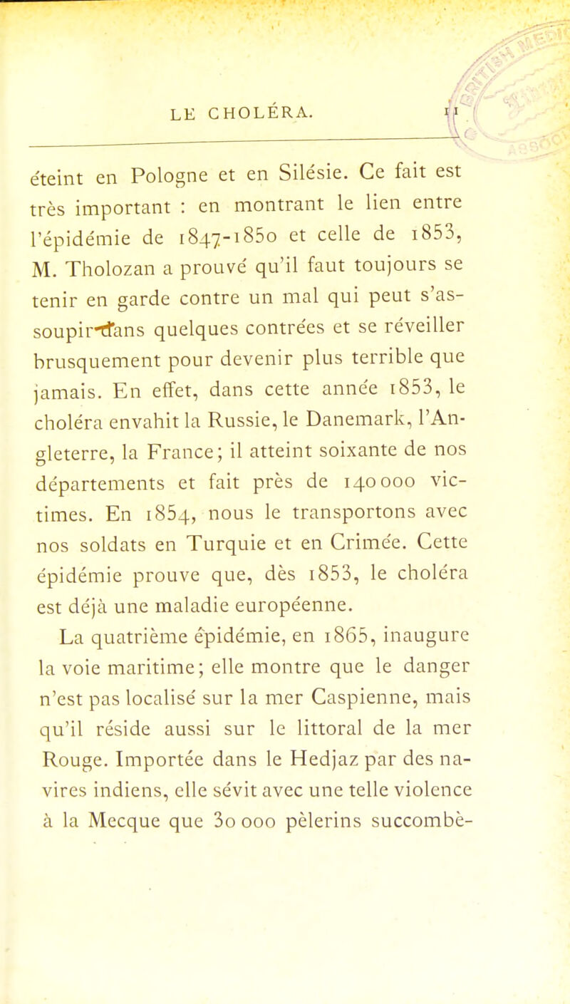 ^ éteint en Pologne et en Silésie. Ce fait est très important : en montrant le lien entre l'épidémie de 1847-1850 et celle de i853, M. Tholozan a prouvé qu'il faut toujours se tenir en garde contre un mal qui peut s'as- soupirtfans quelques contrées et se réveiller brusquement pour devenir plus terrible que jamais. En effet, dans cette année i853, le choléra envahit la Russie, le Danemark, l'An- gleterre, la France; il atteint soixante de nos départements et fait près de 140000 vic- times. En 1854, nous le transportons avec nos soldats en Turquie et en Crimée. Cette épidémie prouve que, dès 1853, le choléra est déjà une maladie européenne. La quatrième épidémie, en i865, inaugure la voie maritime; elle montre que le danger n'est pas localisé sur la mer Caspienne, mais qu'il réside aussi sur le littoral de la mer Rouge. Importée dans le Hedjaz par des na- vires indiens, elle sévit avec une telle violence à la Mecque que 3o 000 pèlerins succombé-