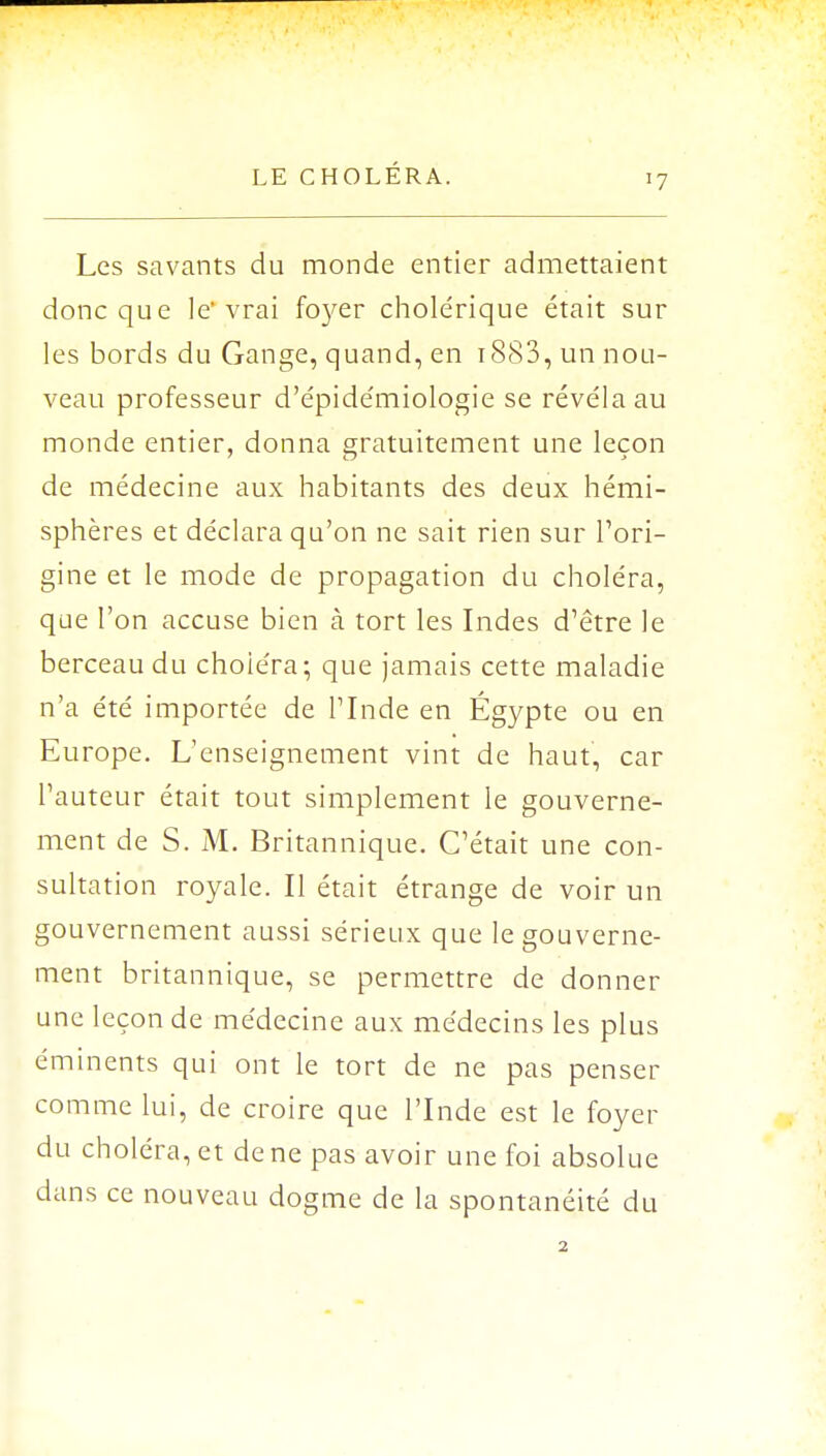 Les savants du monde entier admettaient donc que le'vrai fc^er cholérique était sur les bords du Gange, quand, en 1883, un nou- veau professeur d'épidémiologie se révéla au monde entier, donna gratuitement une leçon de médecine aux habitants des deux hémi- sphères et déclara qu'on ne sait rien sur l'ori- gine et le mode de propagation du choléra, que l'on accuse bien à tort les Indes d'être le berceau du choiera; que jamais cette maladie n'a été importée de l'Inde en Égypte ou en Europe. L'enseignement vint de haut, car l'auteur était tout simplement le gouverne- ment de S. M. Britannique. C'était une con- sultation royale. Il était étrange de voir un gouvernement aussi sérieux que le gouverne- ment britannique, se permettre de donner une leçon de médecine aux médecins les plus éminents qui ont le tort de ne pas penser comme lui, de croire que l'Inde est le foyer du choléra, et de ne pas avoir une foi absolue dans ce nouveau dogme de la spontanéité du