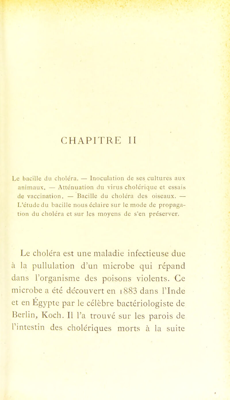 CHAPITRE II Le bacille du choléra. — Inoculation de ses cultures aux animaux. — Atténuation du virus cholérique et essais de vaccination. — Bacille du choléra des oiseaux. — L'étude du bacille nous éclaire sur le mode de propaga- tion du choléra et sur les moyens de s'en préserver. Le choléra est une maladie infectieuse due à la pullulation d'un microbe qui répand dans l'organisme des poisons violents. Ce microbe a été découvert en 1883 dans Tlnde et en Egypte par le célèbre bactériologiste de Berlin, Koch. Il l'a trouvé sur les parois de Tintestin des cholériques morts à la suite